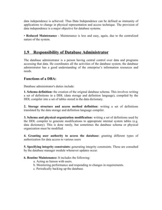data independence is achieved. Thus Data Independence can be defined as immunity of
applications to change in physical representation and access technique. The provision of
data independence is a major objective for database systems.

• Reduced Maintenance - Maintenance is less and easy, again, due to the centralized
nature of the system.



1.9    Responsibility of Database Administrator
The database administrator is a person having central control over data and programs
accessing that data. He coordinates all the activities of the database system; the database
administrator has a good understanding of the enterprise’s information resources and
needs.

Functions of a DBA:

Database administrator's duties include:
1. Schema definition: the creation of the original database schema. This involves writing
a set of definitions in a DDL (data storage and definition language), compiled by the
DDL compiler into a set of tables stored in the data dictionary.

2. Storage structure and access method definition: writing a set of definitions
translated by the data storage and definition language compiler.

3. Schema and physical organization modification: writing a set of definitions used by
the DDL compiler to generate modifications to appropriate internal system tables (e.g.
data dictionary). This is done rarely, but sometimes the database schema or physical
organization must be modified.

4. Granting user authority to access the database: granting different types of
authorization for data access to various users

5. Specifying integrity constraints: generating integrity constraints. These are consulted
by the database manager module whenever updates occur.

6. Routine Maintenance: It includes the following:
       a. Acting as liaison with users.
       b. Monitoring performance and responding to changes in requirements.
       c. Periodically backing up the database.
 