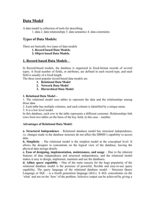 Data Model
A data model is collection of tools for describing
       1. data 2. data relationships 3. data semantics 4. data constraints

Types of Data Models:

There are basically two types of data models
       1. Record based Data Models.
       2. Object based Data Models.

1. Record based Data Models –

In Record-based models, the database is organized in fixed-format records of several
types. A fixed number of fields, or attributes, are defined in each record type, and each
field is usually of a fixed length.
The three most popular record-based data models are
            1. Relational Data Model
            2. Network Data Model
            3. Hierarchical Data Model

1. Relational Data Model –
1. The relational model uses tables to represent the data and the relationships among
those data.
2. Each table has multiple columns, and each column is identified by a unique name.
3. It is a low level model.
In this database, each row in the table represents a different customer. Relationships link
rows from two tables on the basis of the key field, in this case – number.

Advantages of Relational Data Model:

a. Structural Independence – Relational database model has structural independence,
i.e. changes made in the database structure do not affect the DBMS’s capability to access
data.
b. Simplicity – The relational model is the simplest model at the conceptual level. It
allows the designer to concentrate on the logical view of the database, leaving the
physical data storage details.
c. Ease of designing, implementation, maintenance, and usage – Due to the inherent
features of data independence and structural independence, and the relational model
makes it easy to design, implement, maintain and use the databases.
d. Adhoc query capability – One of the main reasons for the huge popularity of the
relational database model is the presence of powerful, flexible and easy-to-use query
capability. The query language of the relational database model – Structure Query
Language or SQL – is a fourth generation language (4GL). A 4GL concentrates on the
‘what’ and not on the ‘how’ of the problem. Selective output can be achieved by giving a
 