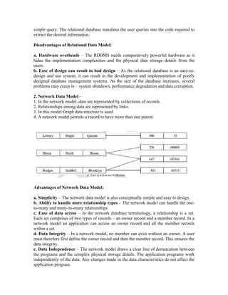 simple query. The relational database translates the user queries into the code required to
extract the desired information.

Disadvantages of Relational Data Model:

a. Hardware overheads – The RDBMS needs comparatively powerful hardware as it
hides the implementation complexities and the physical data storage details from the
users.
b. Ease of design can result in bad design – As the relational database is an easy-to-
design and use system, it can result in the development and implementation of poorly
designed database management systems. As the size of the database increases, several
problems may creep in – system shutdown, performance degradation and data corruption.

2. Network Data Model –
1. In the network model, data are represented by collections of records.
2. Relationships among data are represented by links.
3. In this model Graph data structure is used.
4. A network model permits a record to have more than one parent.




Advantages of Network Data Model:

a. Simplicity – The network data model is also conceptually simple and easy to design.
b. Ability to handle more relationship types – The network model can handle the one-
to-many and many-to-many relationships.
c. Ease of data access – In the network database terminology, a relationship is a set.
Each set comprises of two types of records – an owner record and a member record. In a
network model an application can access an owner record and all the member records
within a set.
d. Data Integrity – In a network model, no member can exist without an owner. A user
must therefore first define the owner record and then the member record. This ensures the
data integrity.
e. Data Independence – The network model draws a clear line of demarcation between
the programs and the complex physical storage details. The application programs work
independently of the data. Any changes made in the data characteristics do not affect the
application program.
 