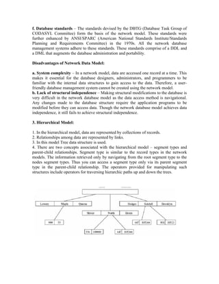 f. Database standards – The standards devised by the DBTG (Database Task Group of
CODASYL Committee) form the basis of the network model. These standards were
further enhanced by ANSI/SPARC (American National Standards Institute/Standards
Planning and Requirements Committee) in the 1970s. All the network database
management systems adhere to these standards. These standards comprise of a DDL and
a DML that augments the database administration and portability.

Disadvantages of Network Data Model:

a. System complexity – In a network model, data are accessed one record at a time. This
makes it essential for the database designers, administrators, and programmers to be
familiar with the internal data structures to gain access to the data. Therefore, a user-
friendly database management system cannot be created using the network model.
b. Lack of structural independence – Making structural modifications to the database is
very difficult in the network database model as the data access method is navigational.
Any changes made to the database structure require the application programs to be
modified before they can access data. Though the network database model achieves data
independence, it still fails to achieve structural independence.

3. Hierarchical Model:

1. In the hierarchical model, data are represented by collections of records.
2. Relationships among data are represented by links.
3. In this model Tree data structure is used.
4. There are two concepts associated with the hierarchical model – segment types and
parent-child relationships. Segment type is similar to the record types in the network
models. The information retrieved only by navigating from the root segment type to the
nodes segment types. Thus you can access a segment type only via its parent segment
type in the parent-child relationship. The operators provided for manipulating such
structures include operators for traversing hierarchic paths up and down the trees.
 