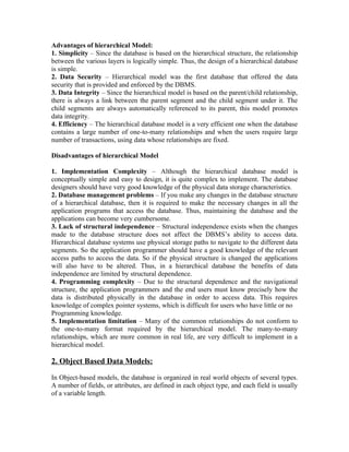 Advantages of hierarchical Model:
1. Simplicity – Since the database is based on the hierarchical structure, the relationship
between the various layers is logically simple. Thus, the design of a hierarchical database
is simple.
2. Data Security – Hierarchical model was the first database that offered the data
security that is provided and enforced by the DBMS.
3. Data Integrity – Since the hierarchical model is based on the parent/child relationship,
there is always a link between the parent segment and the child segment under it. The
child segments are always automatically referenced to its parent, this model promotes
data integrity.
4. Efficiency – The hierarchical database model is a very efficient one when the database
contains a large number of one-to-many relationships and when the users require large
number of transactions, using data whose relationships are fixed.

Disadvantages of hierarchical Model

1. Implementation Complexity – Although the hierarchical database model is
conceptually simple and easy to design, it is quite complex to implement. The database
designers should have very good knowledge of the physical data storage characteristics.
2. Database management problems – If you make any changes in the database structure
of a hierarchical database, then it is required to make the necessary changes in all the
application programs that access the database. Thus, maintaining the database and the
applications can become very cumbersome.
3. Lack of structural independence – Structural independence exists when the changes
made to the database structure does not affect the DBMS’s ability to access data.
Hierarchical database systems use physical storage paths to navigate to the different data
segments. So the application programmer should have a good knowledge of the relevant
access paths to access the data. So if the physical structure is changed the applications
will also have to be altered. Thus, in a hierarchical database the benefits of data
independence are limited by structural dependence.
4. Programming complexity – Due to the structural dependence and the navigational
structure, the application programmers and the end users must know precisely how the
data is distributed physically in the database in order to access data. This requires
knowledge of complex pointer systems, which is difficult for users who have little or no
Programming knowledge.
5. Implementation limitation – Many of the common relationships do not conform to
the one-to-many format required by the hierarchical model. The many-to-many
relationships, which are more common in real life, are very difficult to implement in a
hierarchical model.

2. Object Based Data Models:

In Object-based models, the database is organized in real world objects of several types.
A number of fields, or attributes, are defined in each object type, and each field is usually
of a variable length.
 