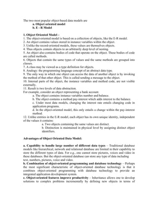 The two most popular object-based data models are
      a. Object oriented model
      b. E - R Model

1. Object Oriented Model –
1. The object-oriented model is based on a collection of objects, like the E-R model.
2. An object contains values stored in instance variables within the object.
3. Unlike the record-oriented models, these values are themselves objects.
4. Thus objects contain objects to an arbitrarily deep level of nesting.
5. An object also contains bodies of code that operate on the object. These bodies of code
are called methods.
6. Objects that contain the same types of values and the same methods are grouped into
classes.
7. A class may be viewed as a type definition for objects.
8. Analogy: the programming language concept of an abstract data type.
9. The only way in which one object can access the data of another object is by invoking
the method of that other object. This is called sending a message to the object.
10. Internal parts of the object, the instance variables and method code, are not visible
externally.
11. Result is two levels of data abstraction.
For example, consider an object representing a bank account.
        a. The object contains instance variables number and balance.
        b. The object contains a method pay-interest which adds interest to the balance.
        c. Under most data models, changing the interest rate entails changing code in
        application programs.
        d. In the object-oriented model, this only entails a change within the pay-interest
        method.
12. Unlike entities in the E-R model, each object has its own unique identity, independent
of the values it contains:
                a. Two objects containing the same values are distinct.
                b. Distinction is maintained in physical level by assigning distinct object
                identifiers.

Advantages of Object Oriented Data Model:

a. Capability to handle large number of different data types – Traditional database
models like hierarchical, network and relational database are limited in their capability to
store the different types of data. For e.g., one cannot store pictures, voices and video in
these databases. But the object-oriented database can store any type of data including
text, numbers, pictures, voice and video.
b. Combination of object-oriented programming and database technology – Perhaps
the most significant characteristic of object-oriented database technology is that it
combines object-oriented programming with database technology to provide an
integrated application development system.
c. Object-oriented features improve productivity – Inheritance allows one to develop
solutions to complex problems incrementally by defining new objects in terms of
 
