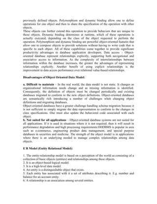 previously defined objects. Polymorphism and dynamic binding allow one to define
operations for one object and then to share the specification of the operation with other
objects.
These objects can further extend this operation to provide behaviors that are unique to
those objects. Dynamic binding determines at runtime, which of these operations is
actually executed, depending on the class of the object requested to perform the
operation. Polymorphism and dynamic binding are powerful object-oriented features that
allow one to compose objects to provide solutions without having to write code that is
specific to each object. All of these capabilities come together to provide significant
productivity advantages to database application developers. Data access – Object-
oriented database represent relationships explicitly, supporting both navigational and
associative access to information. As the complexity of interrelationships between
information within the database increases, the greater the advantages of representing
relationships explicitly. Another benefit of using explicit relationships is the
improvement in data access performance over relational value-based relationships.

Disadvantages of Object Oriented Data Model:

a. Difficult to maintain – In the real world, the data model is not static. It changes as
organizational information needs change and as missing information is identified.
Consequently, the definition of objects must be changed periodically and existing
databases migrated to conform to the new object definitions. Object-oriented databases
are semantically rich introducing a number of challenges when changing object
definitions and migrating databases.
Object-oriented databases have a greater challenge handling schema migration because it
is not sufficient to simply migrate the data representation to conform to the changes in
class specifications. One must also update the behavioral code associated with each
object.
b. Not suited for all applications – Object-oriented database systems are not suited for
all applications. If it is used in situations where it is not required, then it will result in
performance degradation and high processing requirements.OODBMS is popular in area
such as e-commerce, engineering product data management, and special purpose
databases in securities and medicine. The strength of the object model is in applications
where there is an underlying needed to manage complex relationships among data
objects.

E R Model (Entity Relational Model):

1. The entity-relationship model is based on a perception of the world as consisting of a
collection of basic objects (entities) and relationships among these objects.
2. It is an object-based logical model.
3. It is a high-level data model.
4. An entity is a distinguishable object that exists.
5. Each entity has associated with it a set of attributes describing it. E.g. number and
balance for an account entity.
6. A relationship is an association among several entities.
 