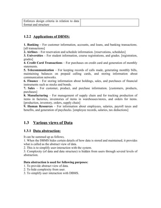Enforces design criteria in relation to data
format and structure


1.2.2 Applications of DBMS:

1. Banking – For customer information, accounts, and loans, and banking transactions.
[all transactions]
2. Airlines – For reservation and schedule information. [reservations, schedules]
3. Universities – For student information, course registrations, and grades. [registration,
grades]
4. Credit Card Transactions – For purchases on credit card and generation of monthly
statements.
5. Telecommunication – For keeping records of calls made, generating monthly bills,
maintaining balances on prepaid calling cards, and storing information about
communication networks.
6. Finance – For storing information about holdings, sales, and purchases of financial
instruments such as stocks and bonds.
7. Sales – For customer, product, and purchase information. [customers, products,
purchases]
8. Manufacturing – For management of supply chain and for tracking production of
items in factories, inventories of items in warehouses/stores, and orders for items.
[production, inventory, orders, supply chain]
9. Human Resources – For information about employees, salaries, payroll taxes and
benefits, and generation of paychecks. [employee records, salaries, tax deductions]



1.3    Various views of Data
1.3.1 Data abstraction:
It can be summed up as follows.
1. When the DBMS hides certain details of how data is stored and maintained, it provides
what is called as the abstract view of data.
2. This is to simplify user-interaction with the system.
3. Complexity (of data and data structure) is hidden from users through several levels of
abstraction.

Data abstraction is used for following purposes:
1. To provide abstract view of data.
2. To hide complexity from user.
3. To simplify user interaction with DBMS.
 
