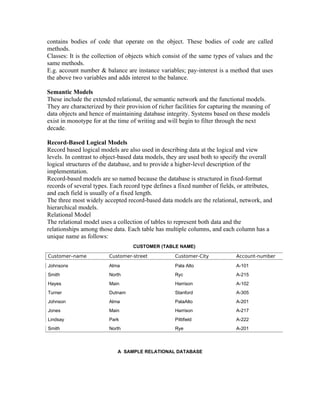 contains bodies of code that operate on the object. These bodies of code are called
methods.
Classes: It is the collection of objects which consist of the same types of values and the
same methods.
E.g. account number & balance are instance variables; pay-interest is a method that uses
the above two variables and adds interest to the balance.

Semantic Models
These include the extended relational, the semantic network and the functional models.
They are characterized by their provision of richer facilities for capturing the meaning of
data objects and hence of maintaining database integrity. Systems based on these models
exist in monotype for at the time of writing and will begin to filter through the next
decade.

Record-Based Logical Models
Record based logical models are also used in describing data at the logical and view
levels. In contrast to object-based data models, they are used both to specify the overall
logical structures of the database, and to provide a higher-level description of the
implementation.
Record-based models are so named because the database is structured in fixed-format
records of several types. Each record type defines a fixed number of fields, or attributes,
and each field is usually of a fixed length.
The three most widely accepted record-based data models are the relational, network, and
hierarchical models.
Relational Model
The relational model uses a collection of tables to represent both data and the
relationships among those data. Each table has multiple columns, and each column has a
unique name as follows:
                                   CUSTOMER (TABLE NAME)

Customer–name            Customer-street            Customer-City            Account-number

Johnsons                 Alma                       Pala Alto                A-101
Smith                    North                      Ryc                      A-215
Hayes                    Main                       Harrison                 A-102
Turner                   Dutnam                     Stanford                 A-305
Johnson                  Alma                       PalaAlto                 A-201
Jones                    Main                       Harrison                 A-217
Lindsay                  Park                       Pittifield               A-222
Smith                    North                      Rye                      A-201



                            A SAMPLE RELATIONAL DATABASE
 