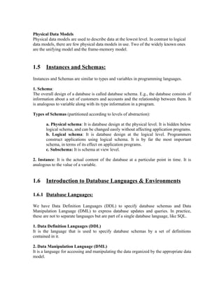 Physical Data Models
Physical data models are used to describe data at the lowest level. In contrast to logical
data models, there are few physical data models in use. Two of the widely known ones
are the unifying model and the frame-memory model.



1.5    Instances and Schemas:
Instances and Schemas are similar to types and variables in programming languages.

1. Schema:
The overall design of a database is called database schema. E.g., the database consists of
information about a set of customers and accounts and the relationship between them. It
is analogous to variable along with its type information in a program.

Types of Schemas (partitioned according to levels of abstraction):

       a. Physical schema: It is database design at the physical level. It is hidden below
       logical schema, and can be changed easily without affecting application programs.
       b. Logical schema: It is database design at the logical level. Programmers
       construct applications using logical schema. It is by far the most important
       schema, in terms of its effect on application programs.
       c. Subschema: It is schema at view level.

2. Instance: It is the actual content of the database at a particular point in time. It is
analogous to the value of a variable.


1.6    Introduction to Database Languages & Environments

1.6.1 Database Languages:

We have Data Definition Languages (DDL) to specify database schemas and Data
Manipulation Language (DML) to express database updates and queries. In practice,
these are not to separate languages but are part of a single database language, like SQL.

1. Data Definition Languages (DDL)
It is the language that is used to specify database schemas by a set of definitions
contained in it.

2. Data Manipulation Language (DML)
It is a language for accessing and manipulating the data organized by the appropriate data
model.
 