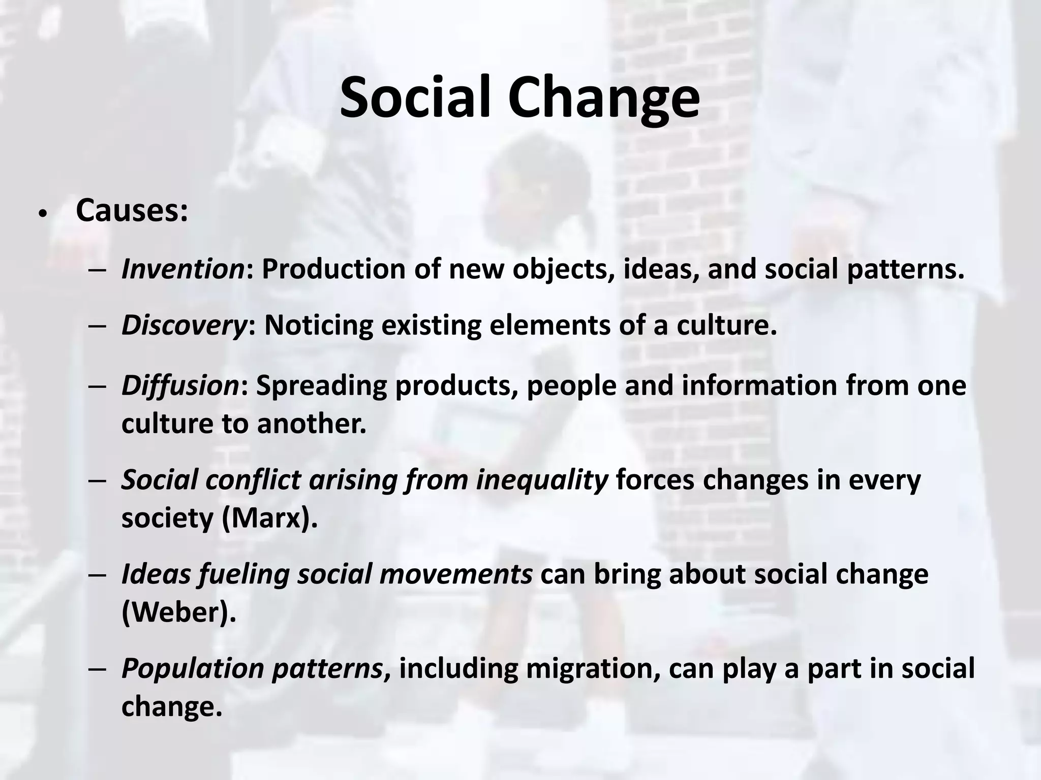 Social Change
• Causes:
– Invention: Production of new objects, ideas, and social patterns.
– Discovery: Noticing existing elements of a culture.
– Diffusion: Spreading products, people and information from one
culture to another.
– Social conflict arising from inequality forces changes in every
society (Marx).
– Ideas fueling social movements can bring about social change
(Weber).
– Population patterns, including migration, can play a part in social
change.
 