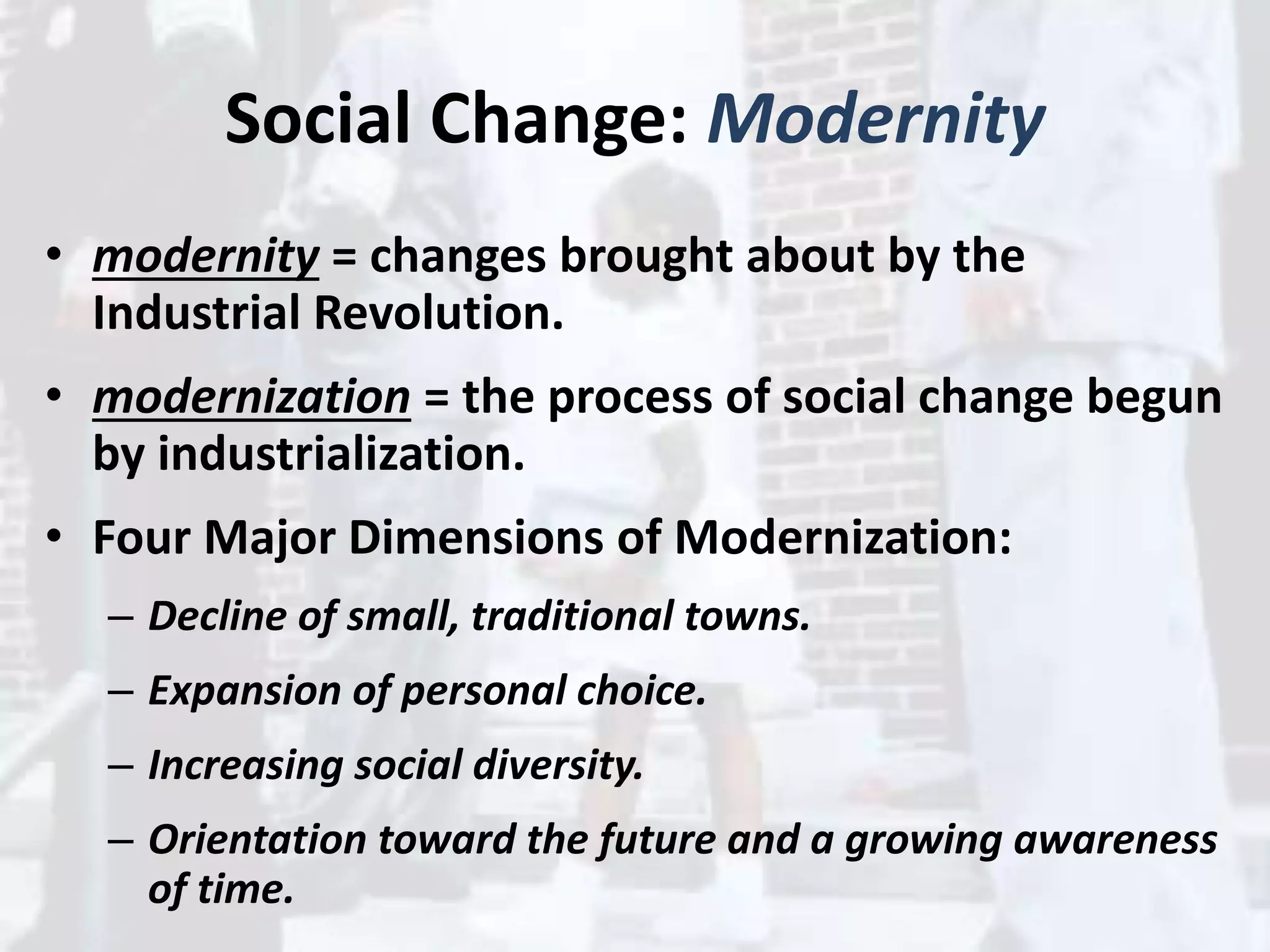 Social Change: Modernity
• modernity = changes brought about by the
Industrial Revolution.
• modernization = the process of social change begun
by industrialization.
• Four Major Dimensions of Modernization:
– Decline of small, traditional towns.
– Expansion of personal choice.
– Increasing social diversity.
– Orientation toward the future and a growing awareness
of time.
 
