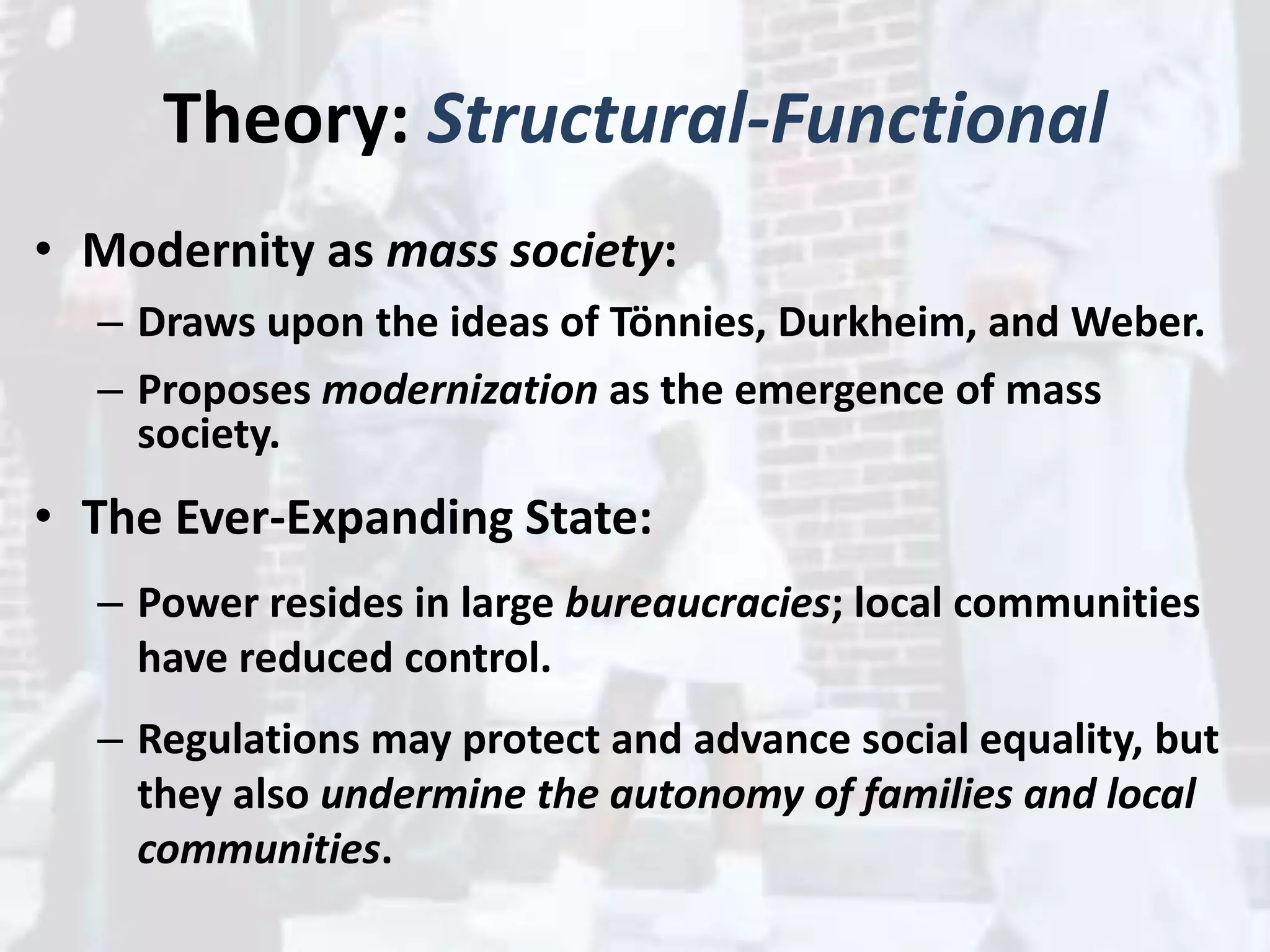 Theory: Structural-Functional
• Modernity as mass society:
– Draws upon the ideas of Tönnies, Durkheim, and Weber.
– Proposes modernization as the emergence of mass
society.
• The Ever-Expanding State:
– Power resides in large bureaucracies; local communities
have reduced control.
– Regulations may protect and advance social equality, but
they also undermine the autonomy of families and local
communities.
 