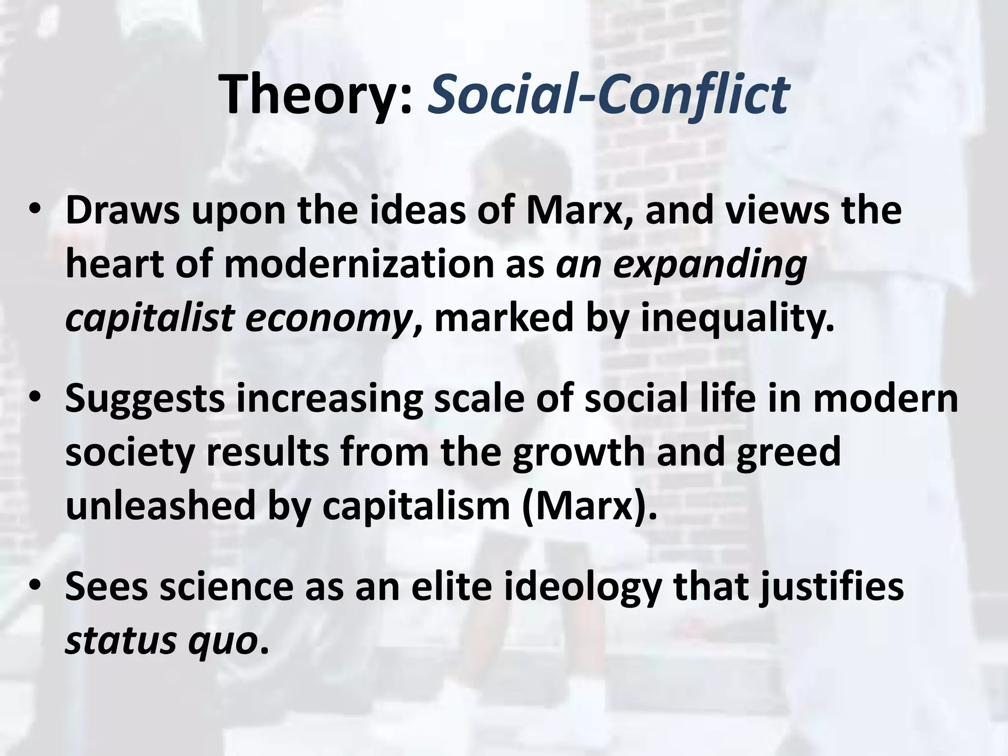 Theory: Social-Conflict
• Draws upon the ideas of Marx, and views the
heart of modernization as an expanding
capitalist economy, marked by inequality.
• Suggests increasing scale of social life in modern
society results from the growth and greed
unleashed by capitalism (Marx).
• Sees science as an elite ideology that justifies
status quo.
 