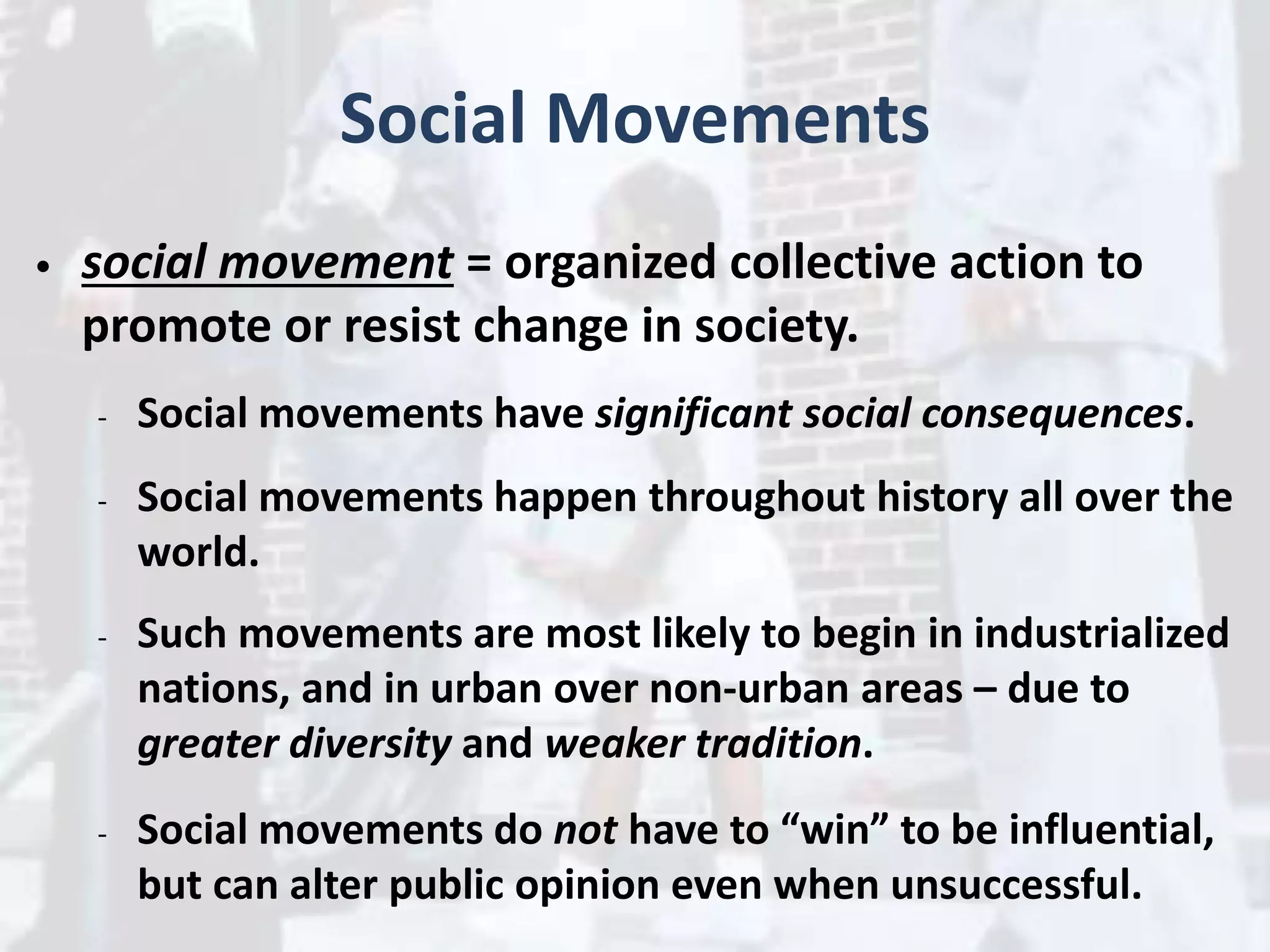Social Movements
• social movement = organized collective action to
promote or resist change in society.
- Social movements have significant social consequences.
- Social movements happen throughout history all over the
world.
- Such movements are most likely to begin in industrialized
nations, and in urban over non-urban areas – due to
greater diversity and weaker tradition.
- Social movements do not have to “win” to be influential,
but can alter public opinion even when unsuccessful.
 