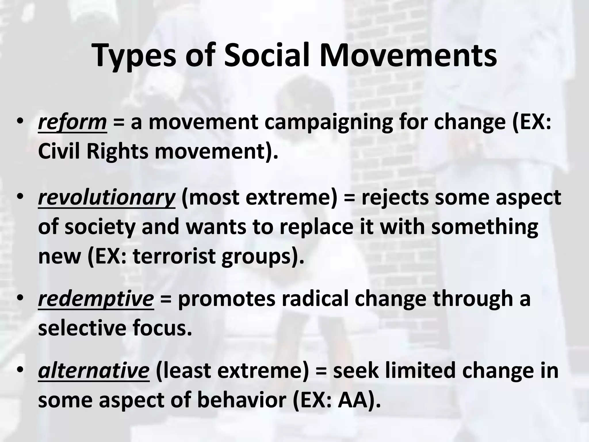 Types of Social Movements
• reform = a movement campaigning for change (EX:
Civil Rights movement).
• revolutionary (most extreme) = rejects some aspect
of society and wants to replace it with something
new (EX: terrorist groups).
• redemptive = promotes radical change through a
selective focus.
• alternative (least extreme) = seek limited change in
some aspect of behavior (EX: AA).
 