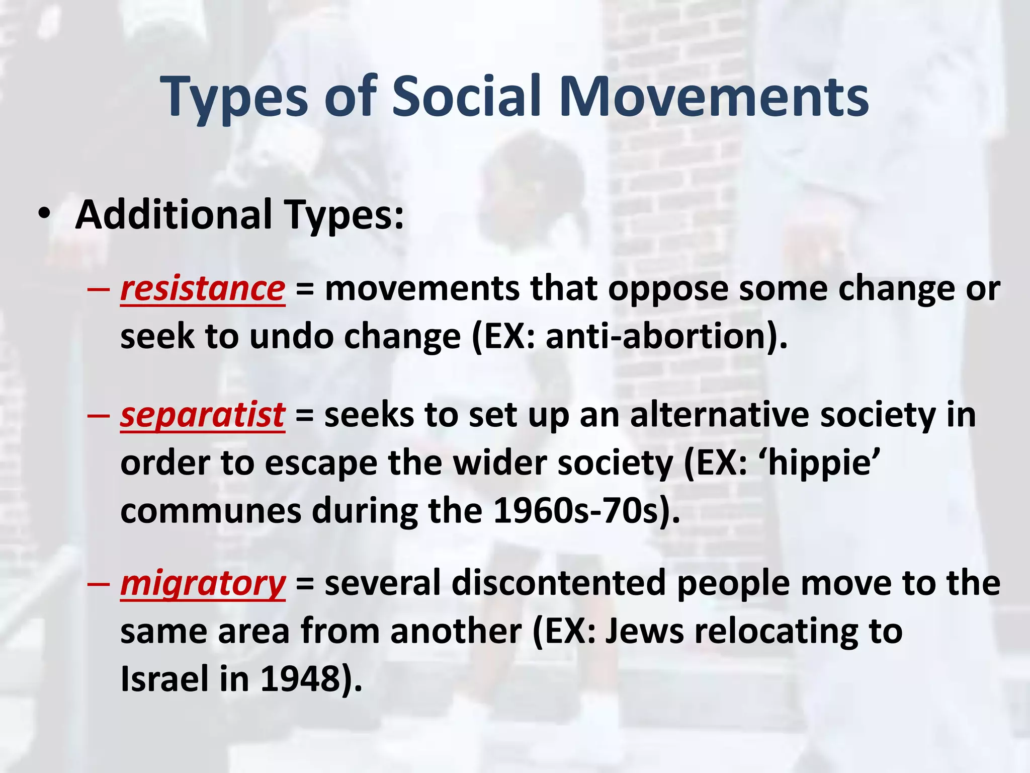 Types of Social Movements
• Additional Types:
– resistance = movements that oppose some change or
seek to undo change (EX: anti-abortion).
– separatist = seeks to set up an alternative society in
order to escape the wider society (EX: ‘hippie’
communes during the 1960s-70s).
– migratory = several discontented people move to the
same area from another (EX: Jews relocating to
Israel in 1948).
 