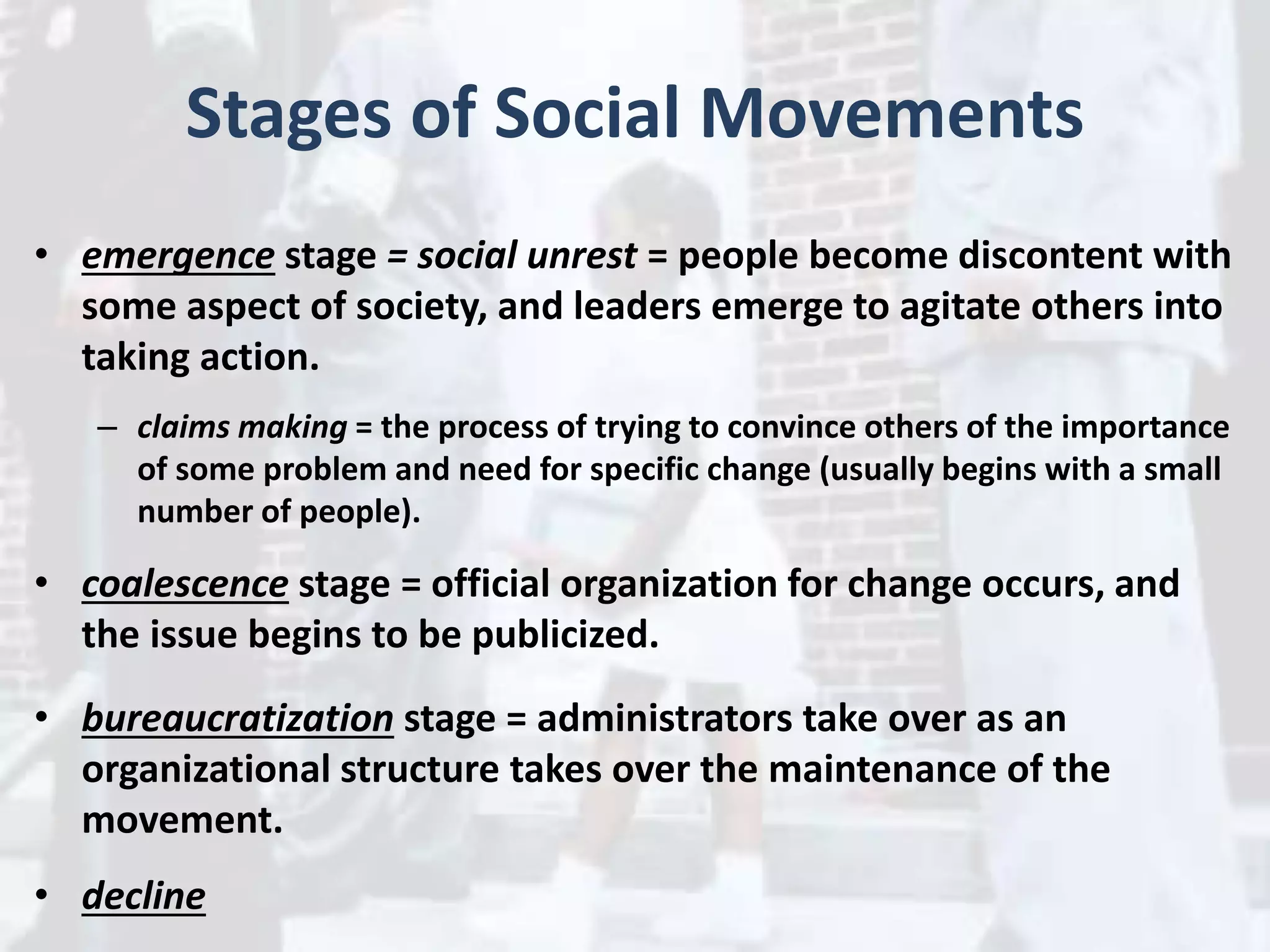 Stages of Social Movements
• emergence stage = social unrest = people become discontent with
some aspect of society, and leaders emerge to agitate others into
taking action.
– claims making = the process of trying to convince others of the importance
of some problem and need for specific change (usually begins with a small
number of people).
• coalescence stage = official organization for change occurs, and
the issue begins to be publicized.
• bureaucratization stage = administrators take over as an
organizational structure takes over the maintenance of the
movement.
• decline
 