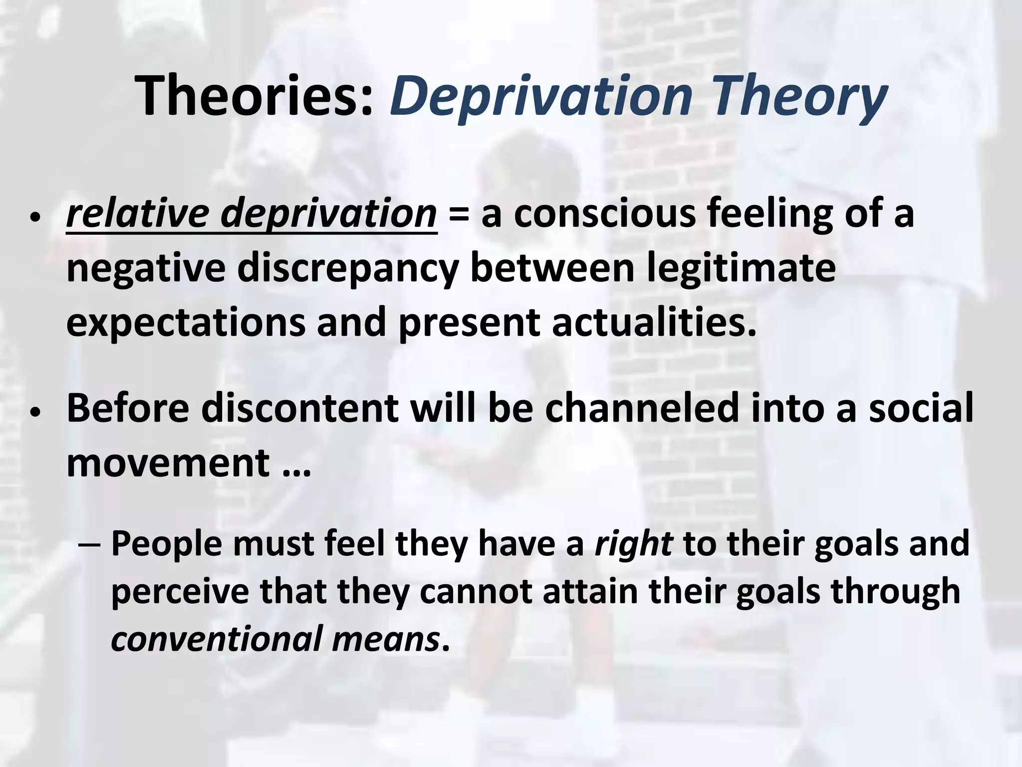 Theories: Deprivation Theory
• relative deprivation = a conscious feeling of a
negative discrepancy between legitimate
expectations and present actualities.
• Before discontent will be channeled into a social
movement …
– People must feel they have a right to their goals and
perceive that they cannot attain their goals through
conventional means.
 