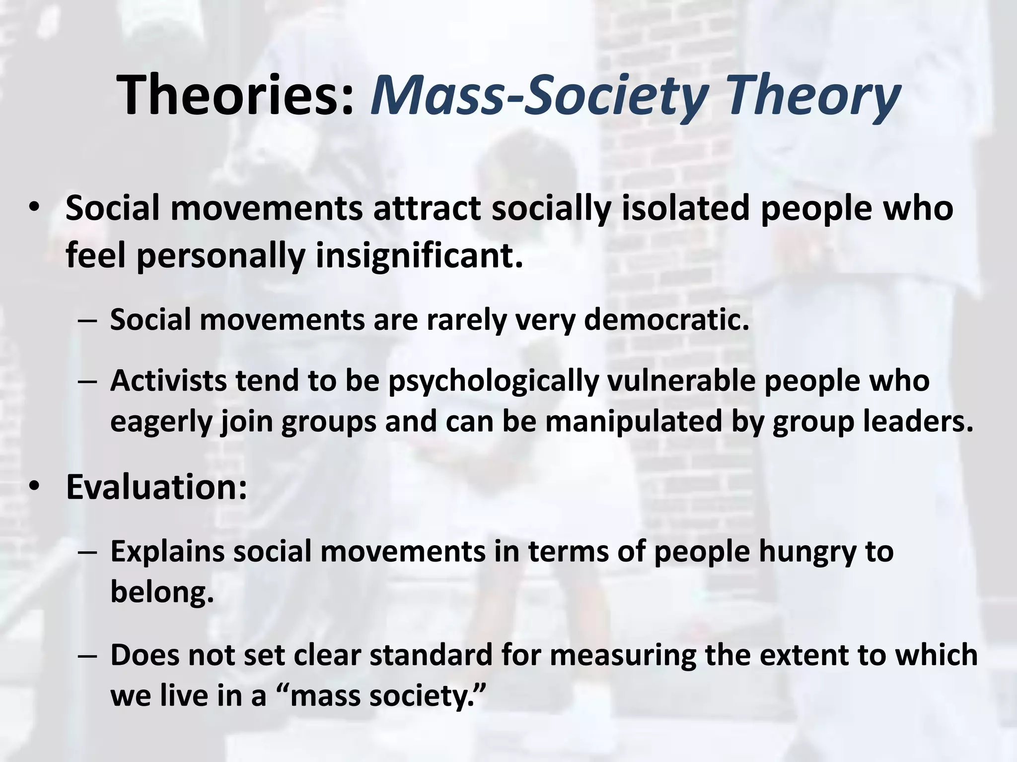 Theories: Mass-Society Theory
• Social movements attract socially isolated people who
feel personally insignificant.
– Social movements are rarely very democratic.
– Activists tend to be psychologically vulnerable people who
eagerly join groups and can be manipulated by group leaders.
• Evaluation:
– Explains social movements in terms of people hungry to
belong.
– Does not set clear standard for measuring the extent to which
we live in a “mass society.”
 