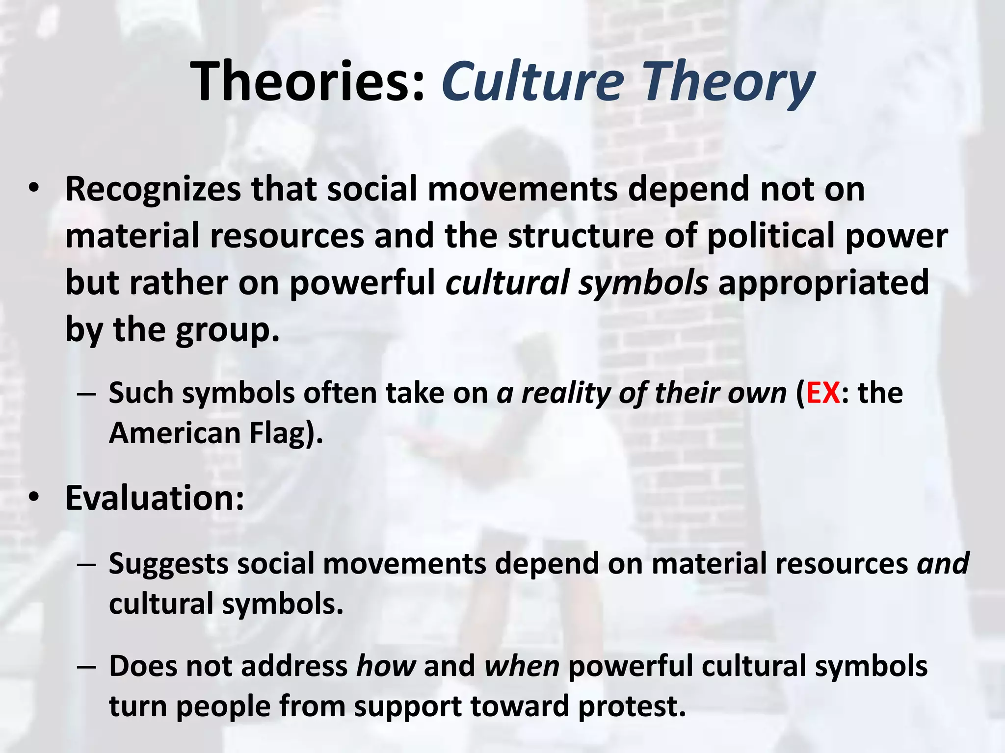 Theories: Culture Theory
• Recognizes that social movements depend not on
material resources and the structure of political power
but rather on powerful cultural symbols appropriated
by the group.
– Such symbols often take on a reality of their own (EX: the
American Flag).
• Evaluation:
– Suggests social movements depend on material resources and
cultural symbols.
– Does not address how and when powerful cultural symbols
turn people from support toward protest.
 