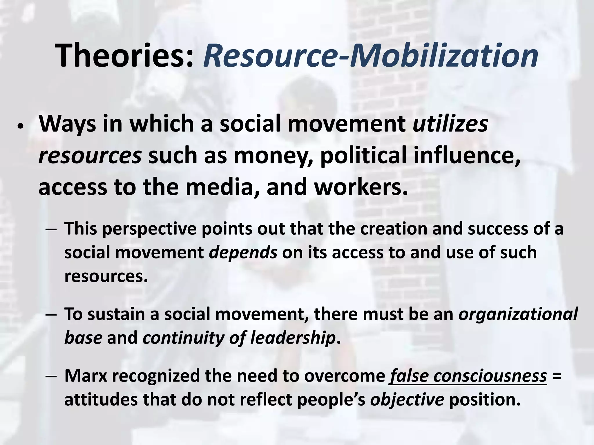 Theories: Resource-Mobilization
• Ways in which a social movement utilizes
resources such as money, political influence,
access to the media, and workers.
– This perspective points out that the creation and success of a
social movement depends on its access to and use of such
resources.
– To sustain a social movement, there must be an organizational
base and continuity of leadership.
– Marx recognized the need to overcome false consciousness =
attitudes that do not reflect people’s objective position.
 