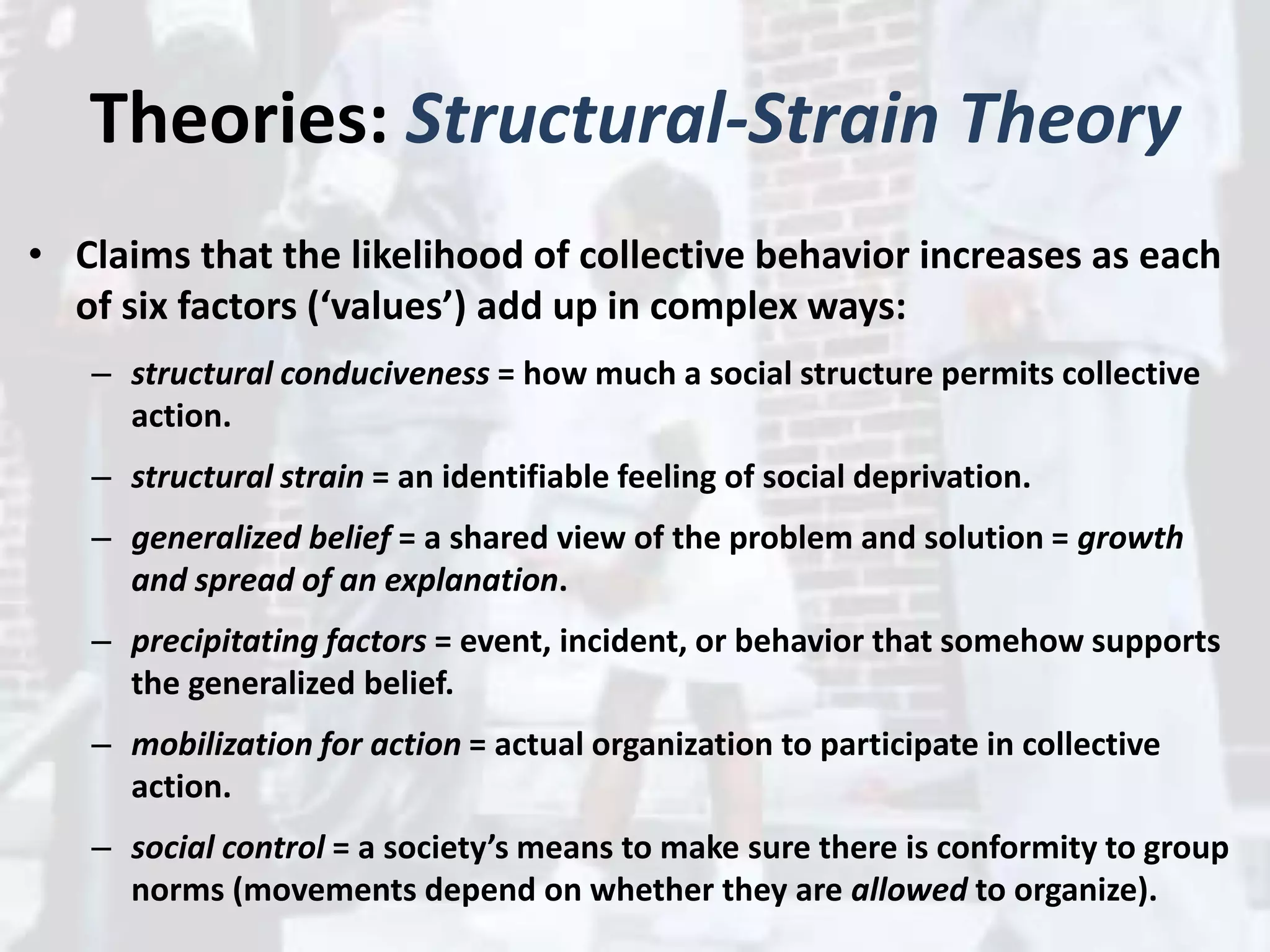 Theories: Structural-Strain Theory
• Claims that the likelihood of collective behavior increases as each
of six factors (‘values’) add up in complex ways:
– structural conduciveness = how much a social structure permits collective
action.
– structural strain = an identifiable feeling of social deprivation.
– generalized belief = a shared view of the problem and solution = growth
and spread of an explanation.
– precipitating factors = event, incident, or behavior that somehow supports
the generalized belief.
– mobilization for action = actual organization to participate in collective
action.
– social control = a society’s means to make sure there is conformity to group
norms (movements depend on whether they are allowed to organize).
 