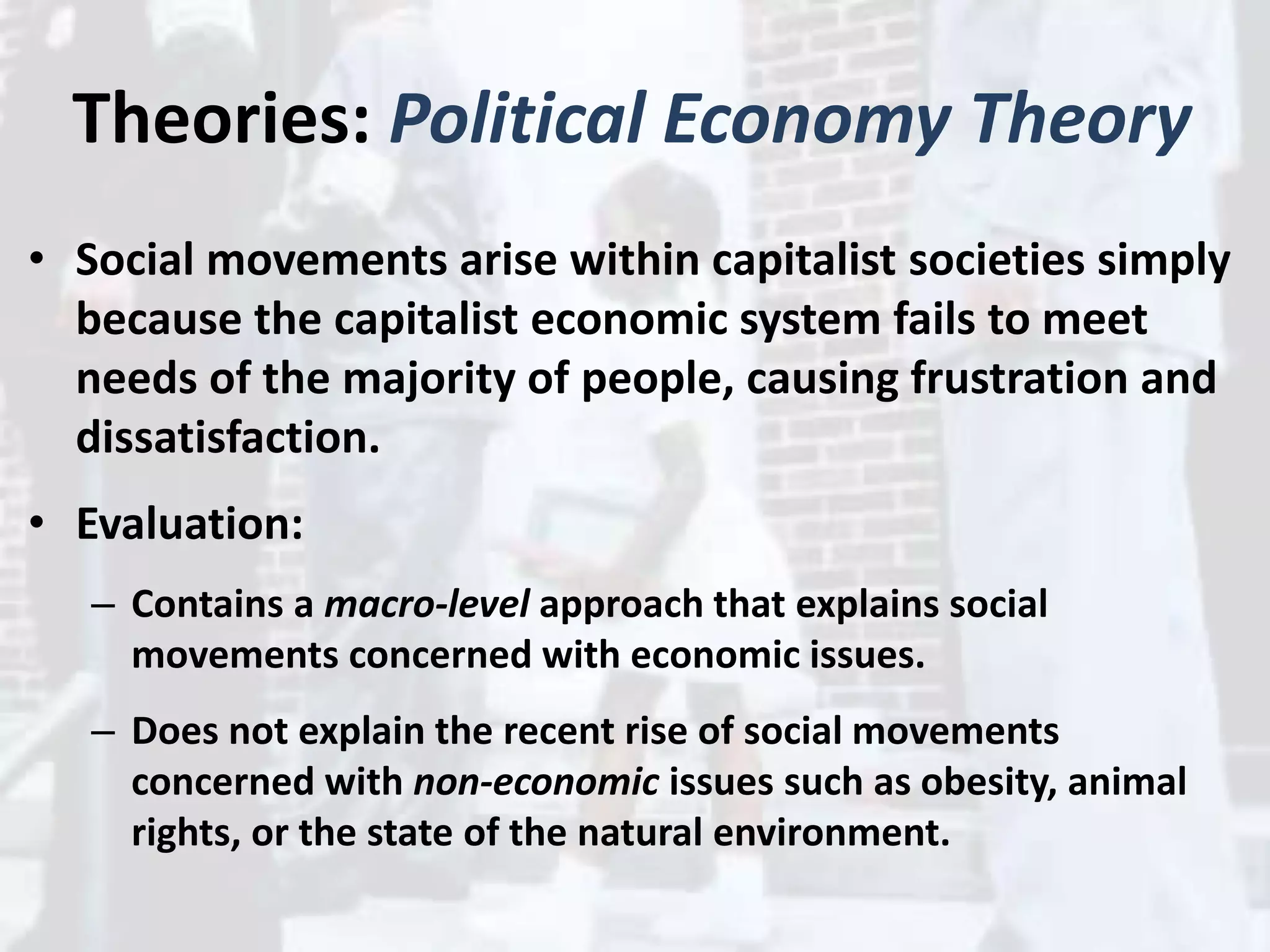 Theories: Political Economy Theory
• Social movements arise within capitalist societies simply
because the capitalist economic system fails to meet
needs of the majority of people, causing frustration and
dissatisfaction.
• Evaluation:
– Contains a macro-level approach that explains social
movements concerned with economic issues.
– Does not explain the recent rise of social movements
concerned with non-economic issues such as obesity, animal
rights, or the state of the natural environment.
 