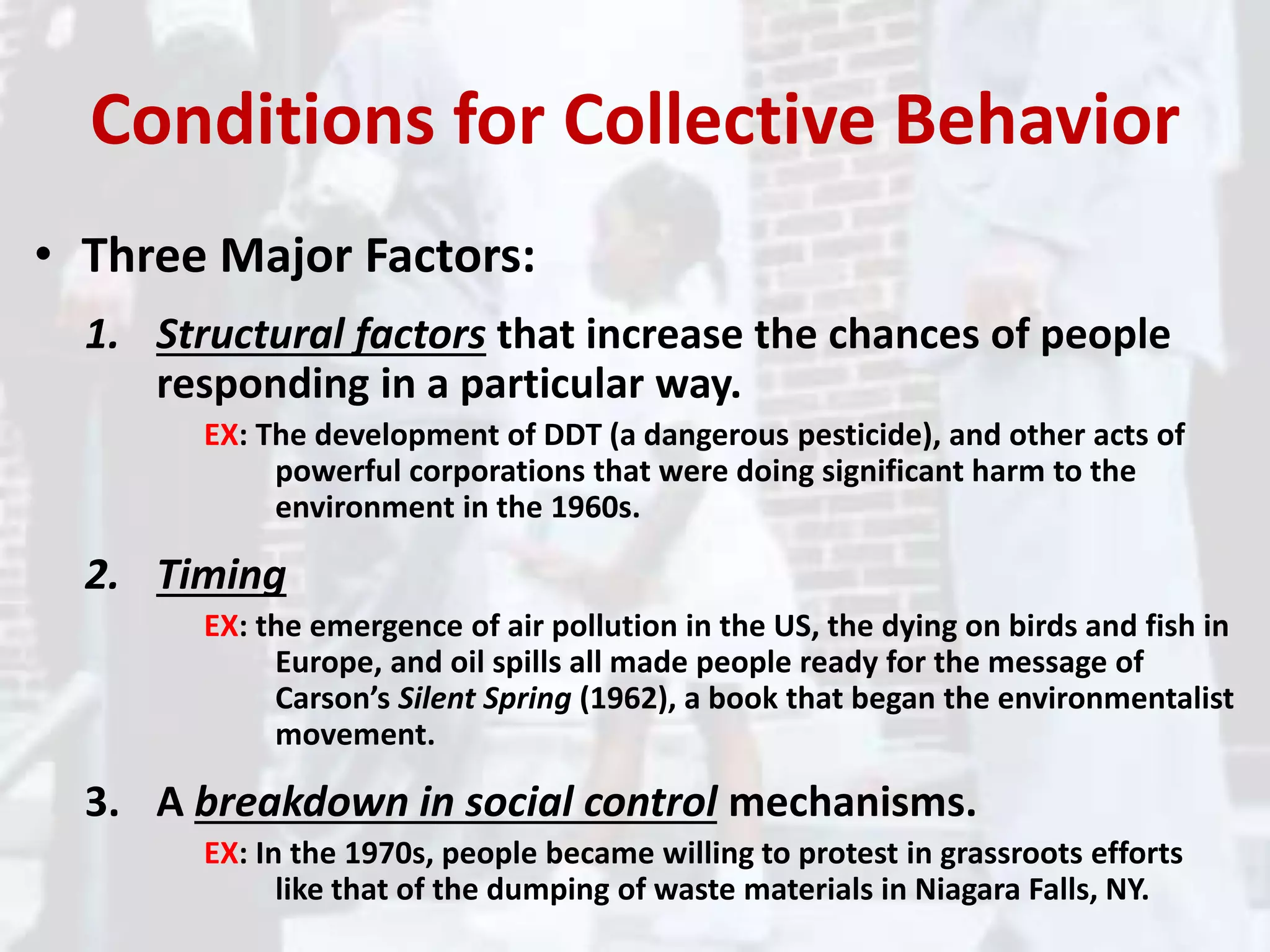 Conditions for Collective Behavior
• Three Major Factors:
1. Structural factors that increase the chances of people
responding in a particular way.
EX: The development of DDT (a dangerous pesticide), and other acts of
powerful corporations that were doing significant harm to the
environment in the 1960s.
2. Timing
EX: the emergence of air pollution in the US, the dying on birds and fish in
Europe, and oil spills all made people ready for the message of
Carson’s Silent Spring (1962), a book that began the environmentalist
movement.
3. A breakdown in social control mechanisms.
EX: In the 1970s, people became willing to protest in grassroots efforts
like that of the dumping of waste materials in Niagara Falls, NY.
 