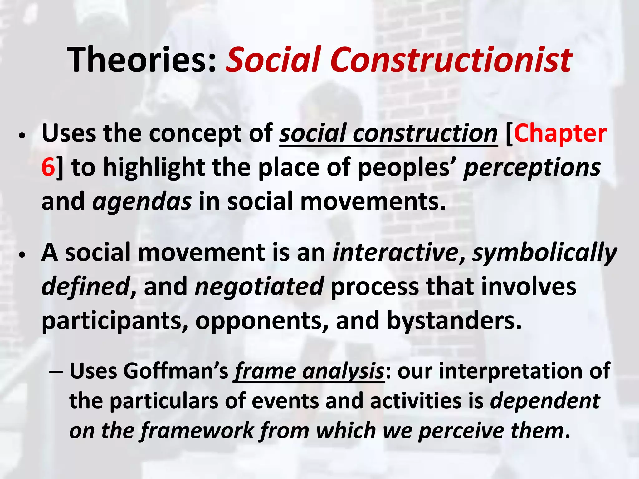 Theories: Social Constructionist
• Uses the concept of social construction [Chapter
6] to highlight the place of peoples’ perceptions
and agendas in social movements.
• A social movement is an interactive, symbolically
defined, and negotiated process that involves
participants, opponents, and bystanders.
– Uses Goffman’s frame analysis: our interpretation of
the particulars of events and activities is dependent
on the framework from which we perceive them.
 