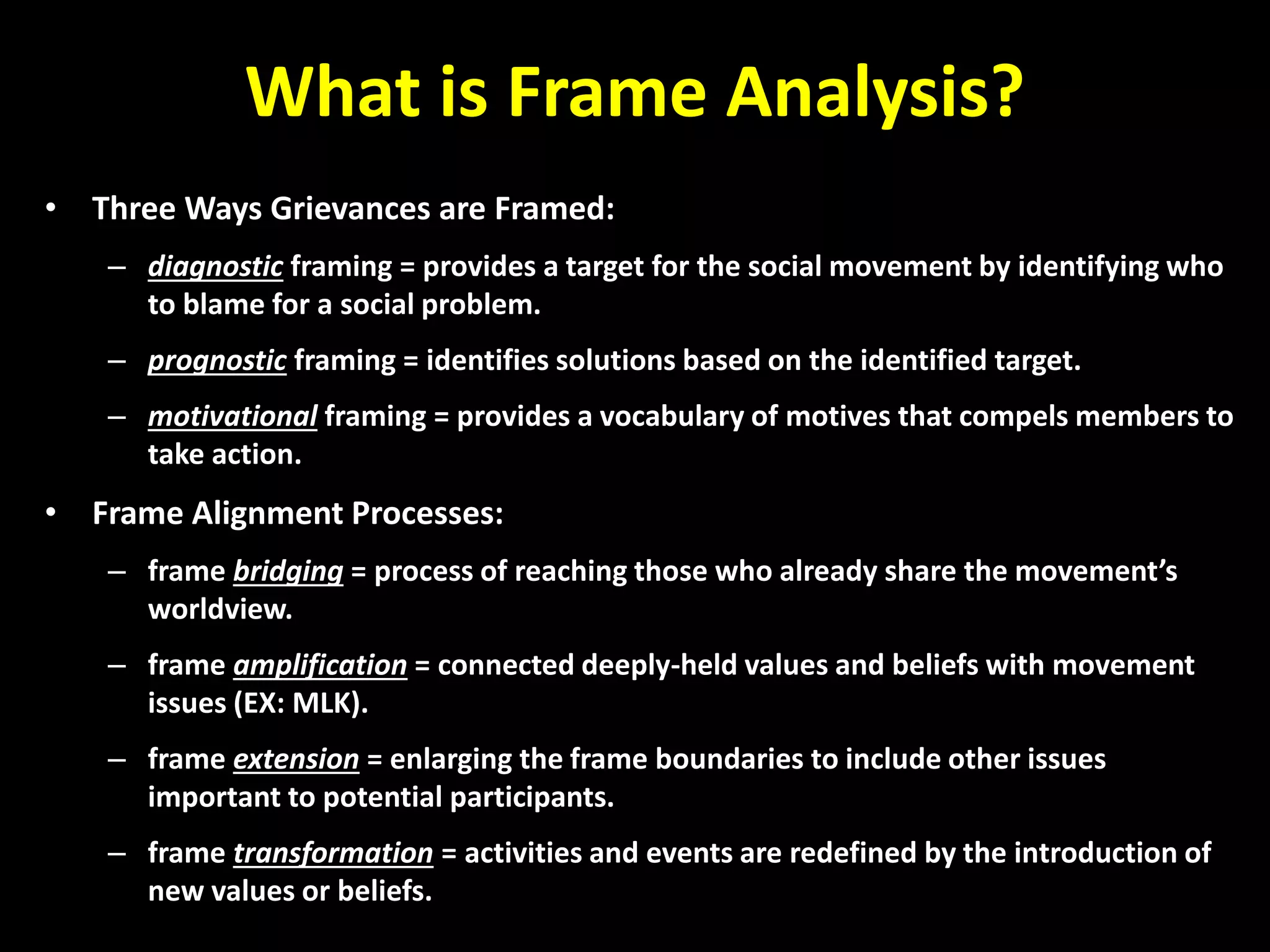 What is Frame Analysis?
• Three Ways Grievances are Framed:
– diagnostic framing = provides a target for the social movement by identifying who
to blame for a social problem.
– prognostic framing = identifies solutions based on the identified target.
– motivational framing = provides a vocabulary of motives that compels members to
take action.
• Frame Alignment Processes:
– frame bridging = process of reaching those who already share the movement’s
worldview.
– frame amplification = connected deeply-held values and beliefs with movement
issues (EX: MLK).
– frame extension = enlarging the frame boundaries to include other issues
important to potential participants.
– frame transformation = activities and events are redefined by the introduction of
new values or beliefs.
 