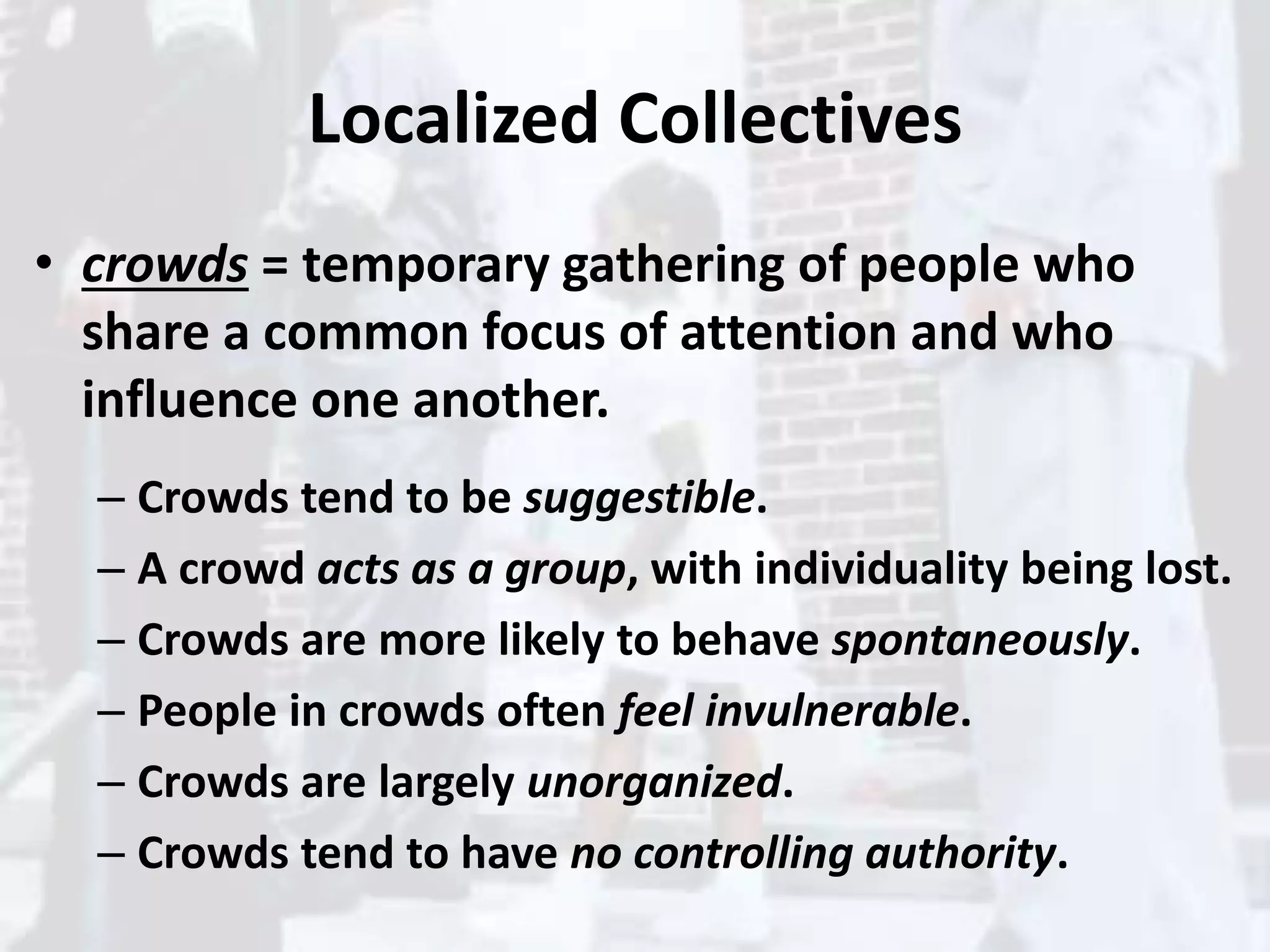 Localized Collectives
• crowds = temporary gathering of people who
share a common focus of attention and who
influence one another.
– Crowds tend to be suggestible.
– A crowd acts as a group, with individuality being lost.
– Crowds are more likely to behave spontaneously.
– People in crowds often feel invulnerable.
– Crowds are largely unorganized.
– Crowds tend to have no controlling authority.
 