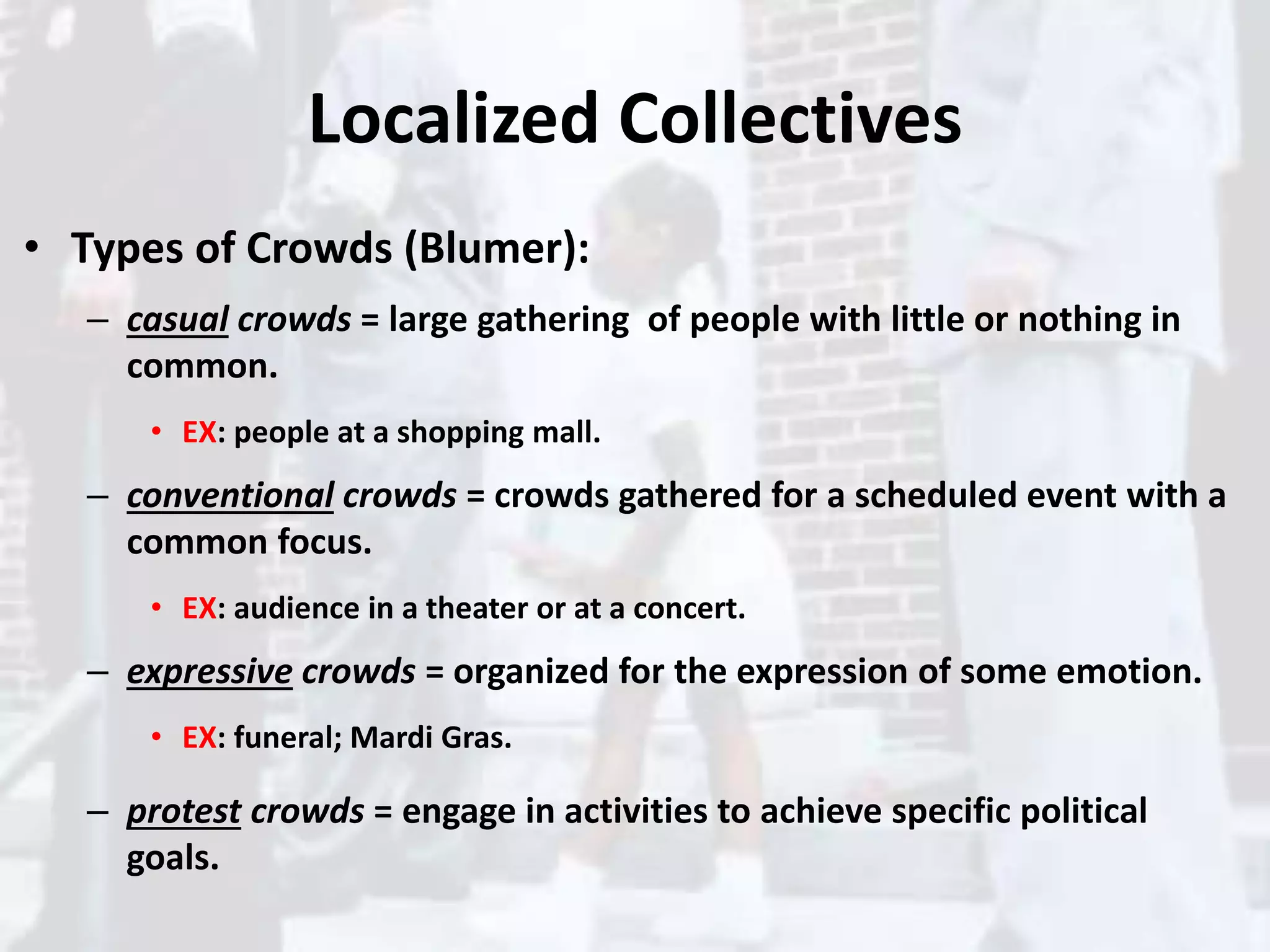 Localized Collectives
• Types of Crowds (Blumer):
– casual crowds = large gathering of people with little or nothing in
common.
• EX: people at a shopping mall.
– conventional crowds = crowds gathered for a scheduled event with a
common focus.
• EX: audience in a theater or at a concert.
– expressive crowds = organized for the expression of some emotion.
• EX: funeral; Mardi Gras.
– protest crowds = engage in activities to achieve specific political
goals.
 