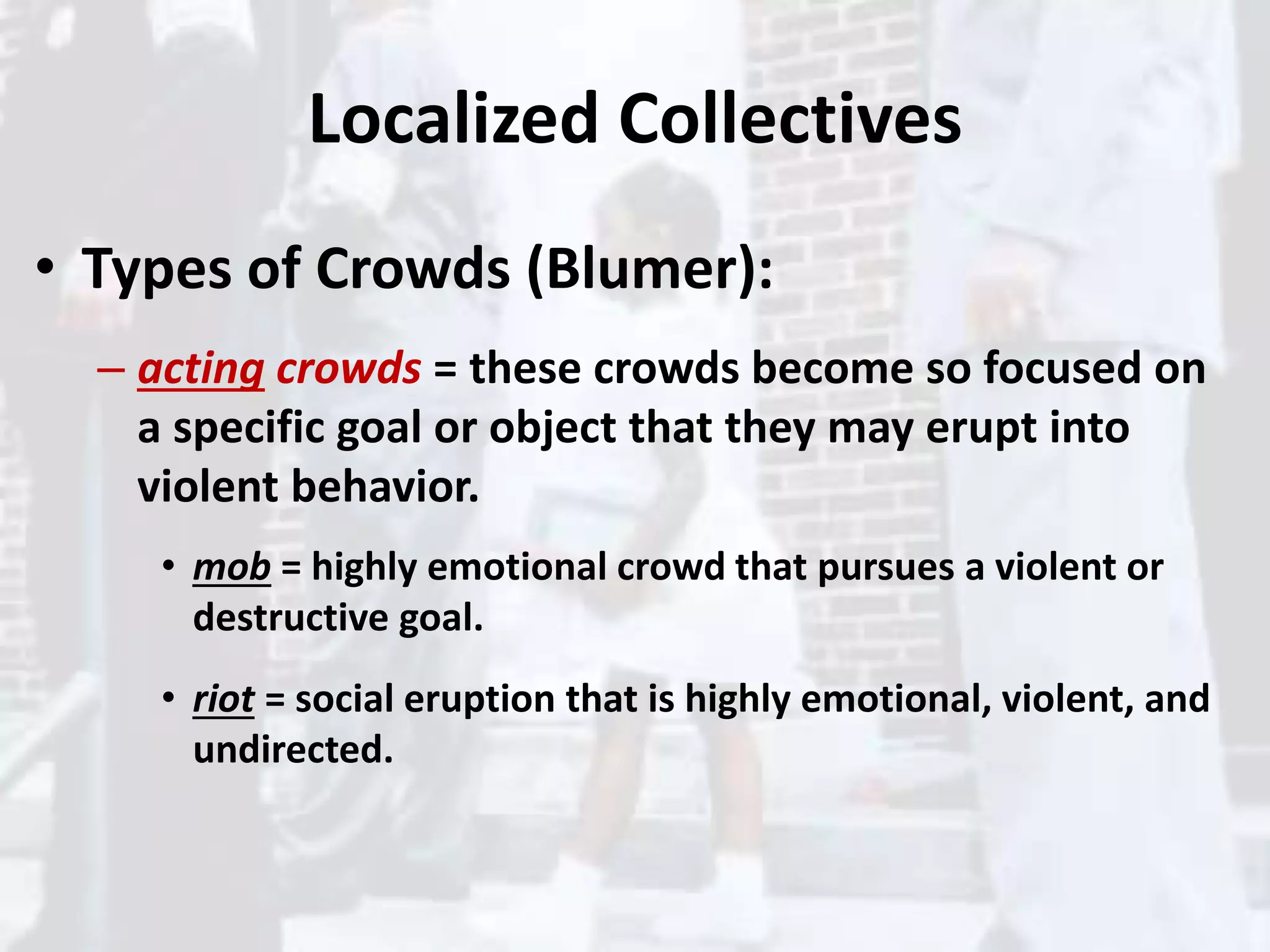 Localized Collectives
• Types of Crowds (Blumer):
– acting crowds = these crowds become so focused on
a specific goal or object that they may erupt into
violent behavior.
• mob = highly emotional crowd that pursues a violent or
destructive goal.
• riot = social eruption that is highly emotional, violent, and
undirected.
 