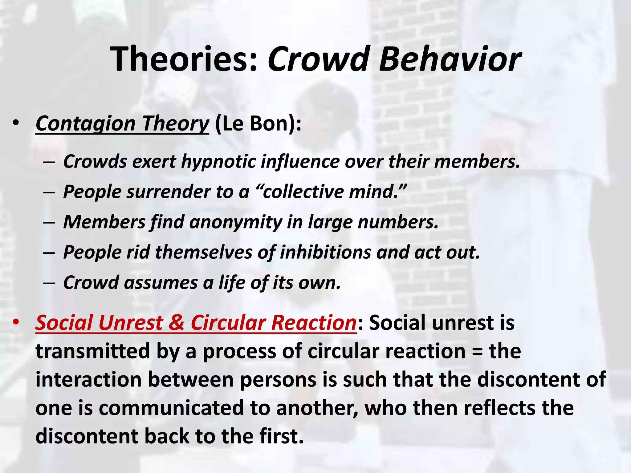 Theories: Crowd Behavior
• Contagion Theory (Le Bon):
– Crowds exert hypnotic influence over their members.
– People surrender to a “collective mind.”
– Members find anonymity in large numbers.
– People rid themselves of inhibitions and act out.
– Crowd assumes a life of its own.
• Social Unrest & Circular Reaction: Social unrest is
transmitted by a process of circular reaction = the
interaction between persons is such that the discontent of
one is communicated to another, who then reflects the
discontent back to the first.
 