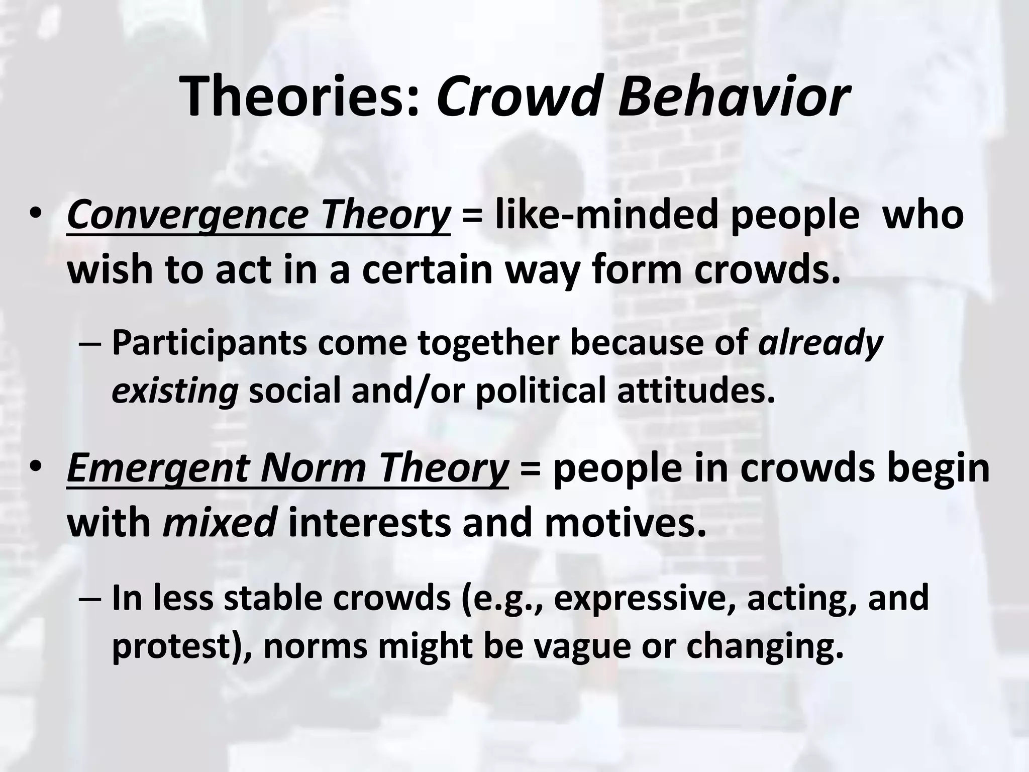 Theories: Crowd Behavior
• Convergence Theory = like-minded people who
wish to act in a certain way form crowds.
– Participants come together because of already
existing social and/or political attitudes.
• Emergent Norm Theory = people in crowds begin
with mixed interests and motives.
– In less stable crowds (e.g., expressive, acting, and
protest), norms might be vague or changing.
 