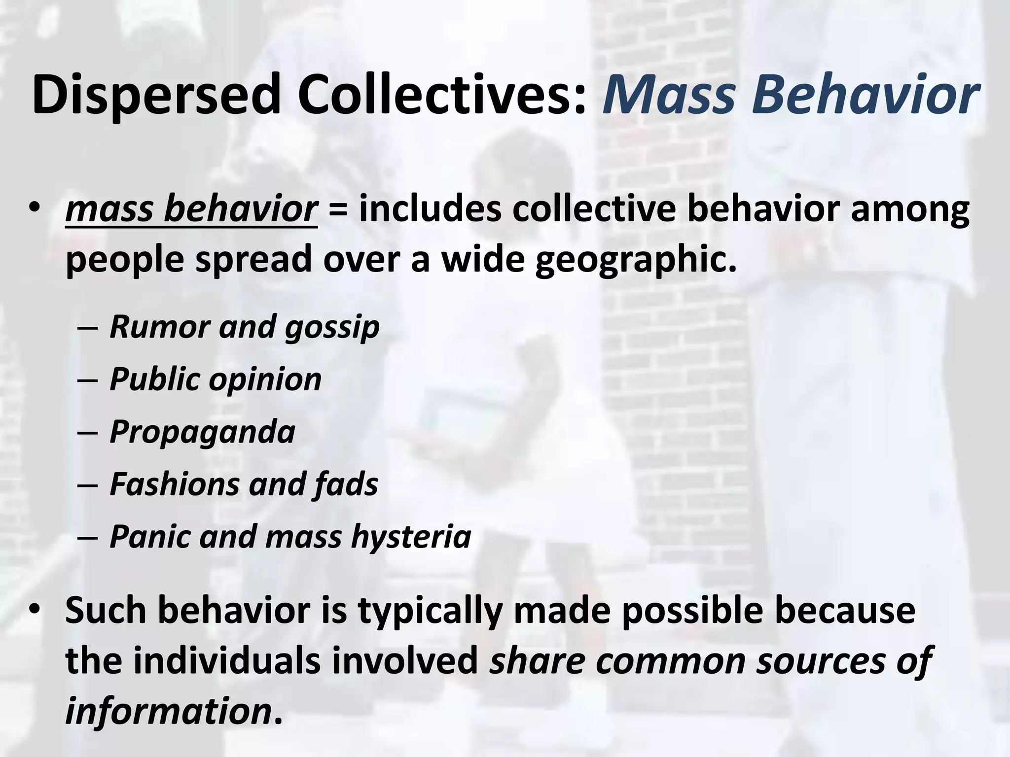 Dispersed Collectives: Mass Behavior
• mass behavior = includes collective behavior among
people spread over a wide geographic.
– Rumor and gossip
– Public opinion
– Propaganda
– Fashions and fads
– Panic and mass hysteria
• Such behavior is typically made possible because
the individuals involved share common sources of
information.
 