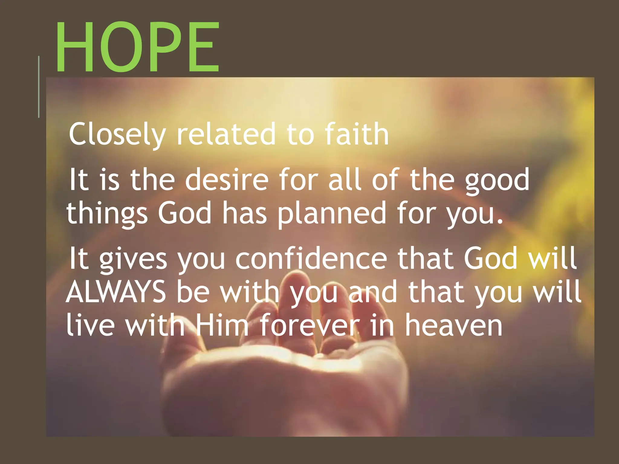 HOPE
Closely related to faith
It is the desire for all of the good
things God has planned for you.
It gives you confidence that God will
ALWAYS be with you and that you will
live with Him forever in heaven
 