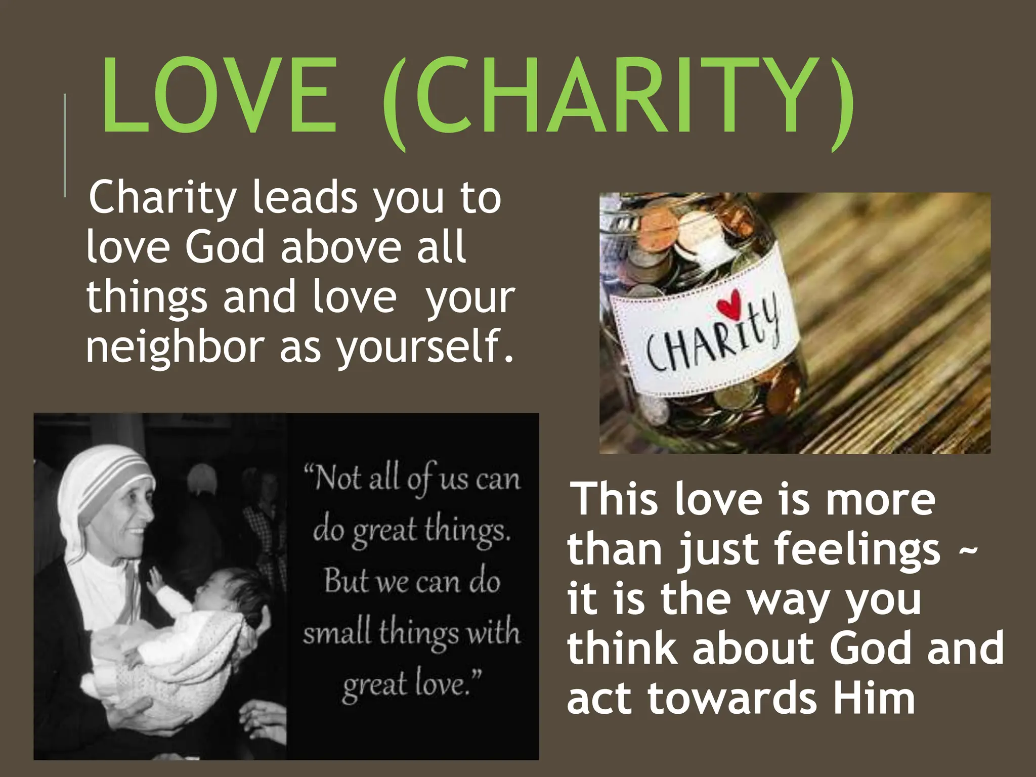 LOVE (CHARITY)
Charity leads you to
love God above all
things and love your
neighbor as yourself.
This love is more
than just feelings ~
it is the way you
think about God and
act towards Him
 