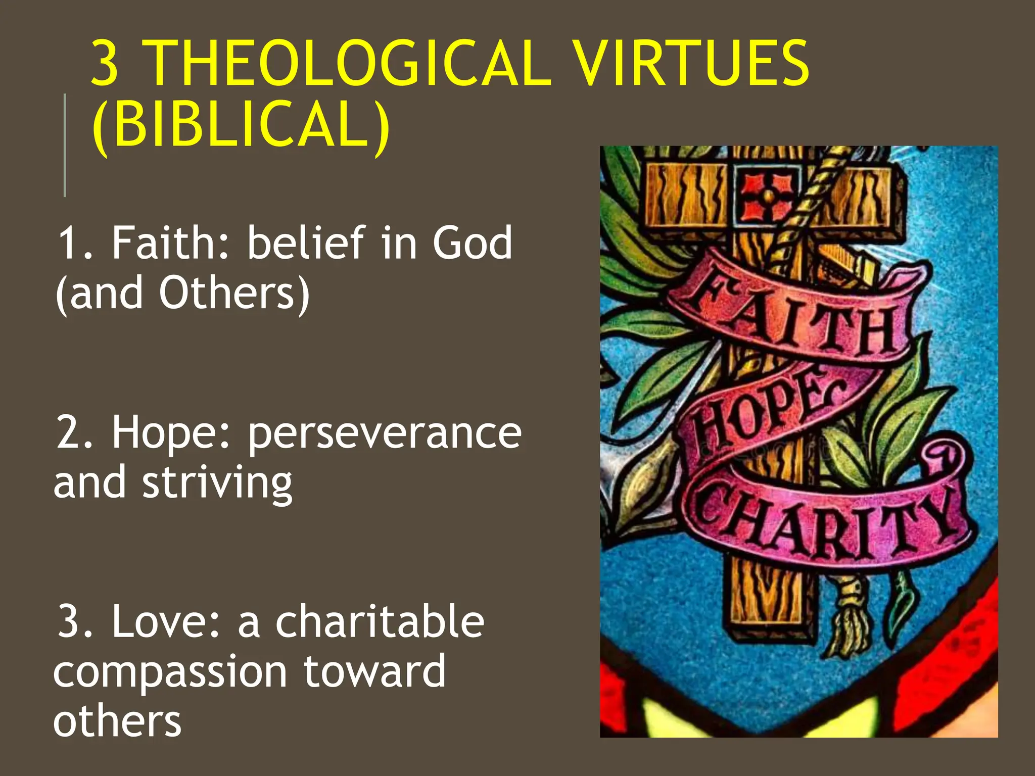 3 THEOLOGICAL VIRTUES
(BIBLICAL)
1. Faith: belief in God
(and Others)
2. Hope: perseverance
and striving
3. Love: a charitable
compassion toward
others
 