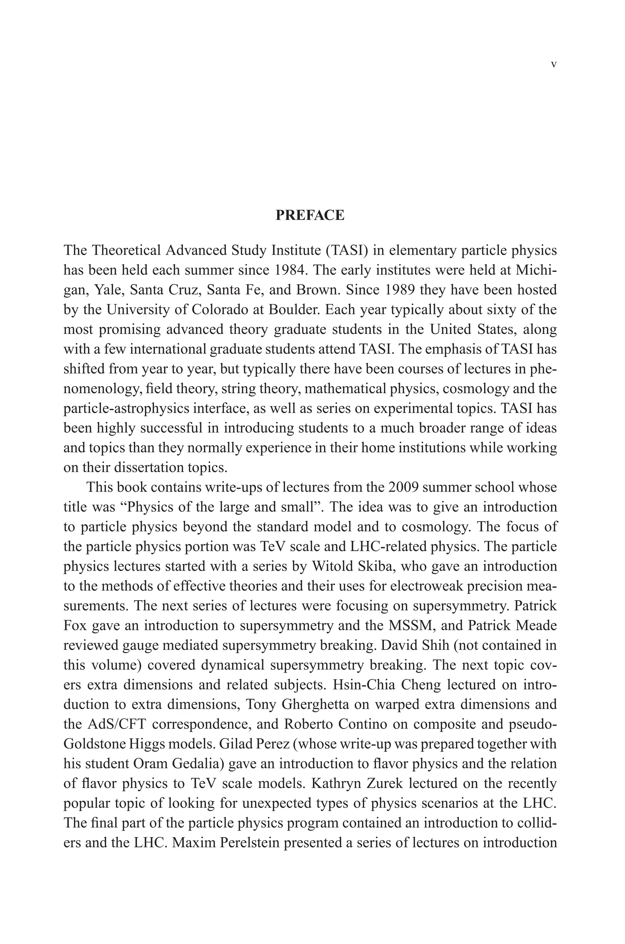 December 22, 2010 9:24 WSPC - Proceedings Trim Size: 9in x 6in tasi2009
v
PREFACE
The Theoretical Advanced Study Institute (TASI) in elementary particle physics
has been held each summer since 1984. The early institutes were held at Michi-
gan, Yale, Santa Cruz, Santa Fe, and Brown. Since 1989 they have been hosted
by the University of Colorado at Boulder. Each year typically about sixty of the
most promising advanced theory graduate students in the United States, along
with a few international graduate students attend TASI. The emphasis of TASI has
shifted from year to year, but typically there have been courses of lectures in phe-
nomenology, field theory, string theory, mathematical physics, cosmology and the
particle-astrophysics interface, as well as series on experimental topics. TASI has
been highly successful in introducing students to a much broader range of ideas
and topics than they normally experience in their home institutions while working
on their dissertation topics.
This book contains write-ups of lectures from the 2009 summer school whose
title was “Physics of the large and small”. The idea was to give an introduction
to particle physics beyond the standard model and to cosmology. The focus of
the particle physics portion was TeV scale and LHC-related physics. The particle
physics lectures started with a series by Witold Skiba, who gave an introduction
to the methods of effective theories and their uses for electroweak precision mea-
surements. The next series of lectures were focusing on supersymmetry. Patrick
Fox gave an introduction to supersymmetry and the MSSM, and Patrick Meade
reviewed gauge mediated supersymmetry breaking. David Shih (not contained in
this volume) covered dynamical supersymmetry breaking. The next topic cov-
ers extra dimensions and related subjects. Hsin-Chia Cheng lectured on intro-
duction to extra dimensions, Tony Gherghetta on warped extra dimensions and
the AdS/CFT correspondence, and Roberto Contino on composite and pseudo-
Goldstone Higgs models. Gilad Perez (whose write-up was prepared together with
his student Oram Gedalia) gave an introduction to flavor physics and the relation
of flavor physics to TeV scale models. Kathryn Zurek lectured on the recently
popular topic of looking for unexpected types of physics scenarios at the LHC.
The final part of the particle physics program contained an introduction to collid-
ers and the LHC. Maxim Perelstein presented a series of lectures on introduction
 