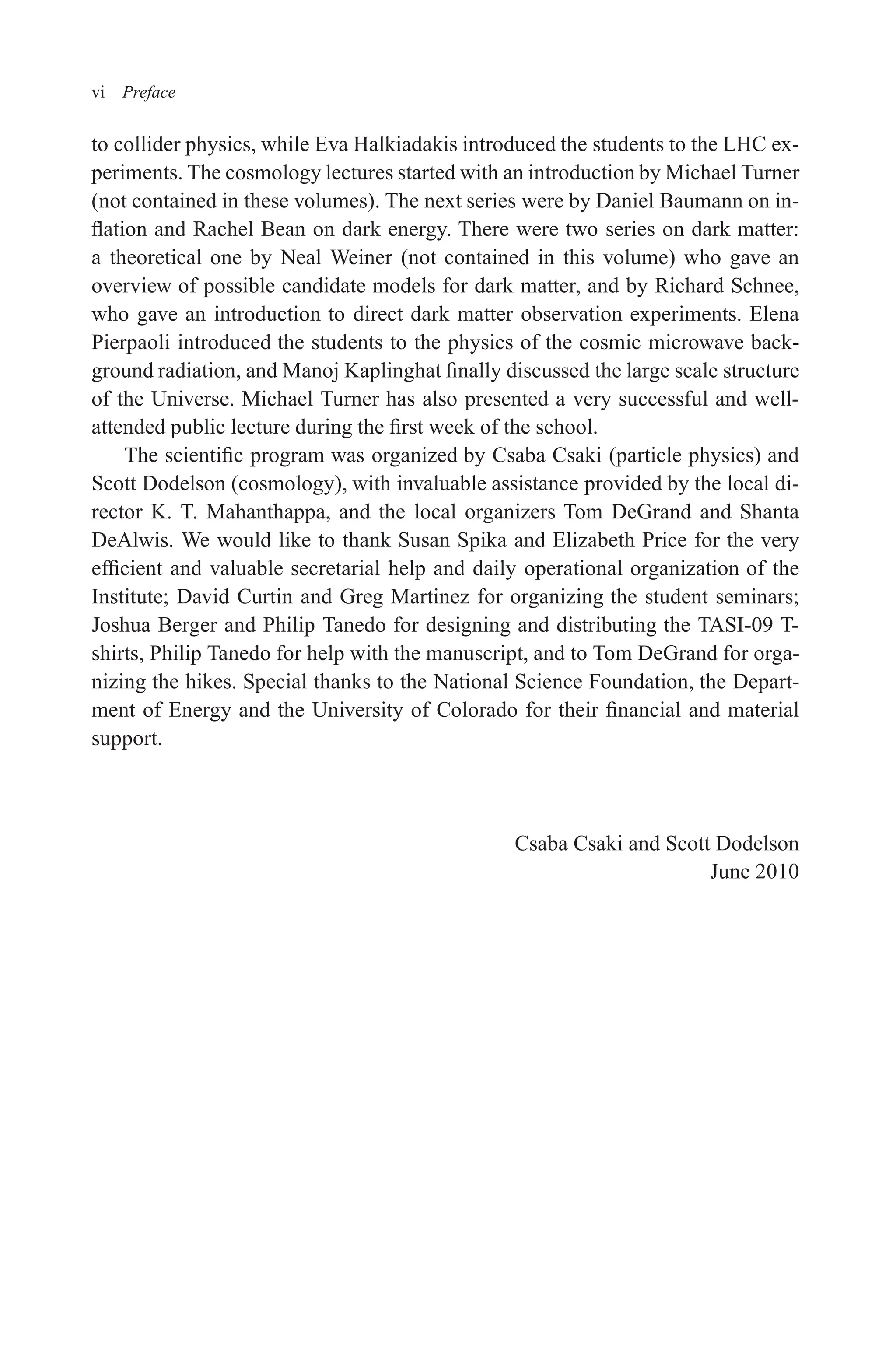 December 22, 2010 9:24 WSPC - Proceedings Trim Size: 9in x 6in tasi2009
vi Preface
to collider physics, while Eva Halkiadakis introduced the students to the LHC ex-
periments. The cosmology lectures started with an introduction by Michael Turner
(not contained in these volumes). The next series were by Daniel Baumann on in-
flation and Rachel Bean on dark energy. There were two series on dark matter:
a theoretical one by Neal Weiner (not contained in this volume) who gave an
overview of possible candidate models for dark matter, and by Richard Schnee,
who gave an introduction to direct dark matter observation experiments. Elena
Pierpaoli introduced the students to the physics of the cosmic microwave back-
ground radiation, and Manoj Kaplinghat finally discussed the large scale structure
of the Universe. Michael Turner has also presented a very successful and well-
attended public lecture during the first week of the school.
The scientific program was organized by Csaba Csaki (particle physics) and
Scott Dodelson (cosmology), with invaluable assistance provided by the local di-
rector K. T. Mahanthappa, and the local organizers Tom DeGrand and Shanta
DeAlwis. We would like to thank Susan Spika and Elizabeth Price for the very
efficient and valuable secretarial help and daily operational organization of the
Institute; David Curtin and Greg Martinez for organizing the student seminars;
Joshua Berger and Philip Tanedo for designing and distributing the TASI-09 T-
shirts, Philip Tanedo for help with the manuscript, and to Tom DeGrand for orga-
nizing the hikes. Special thanks to the National Science Foundation, the Depart-
ment of Energy and the University of Colorado for their financial and material
support.
Csaba Csaki and Scott Dodelson
June 2010
 