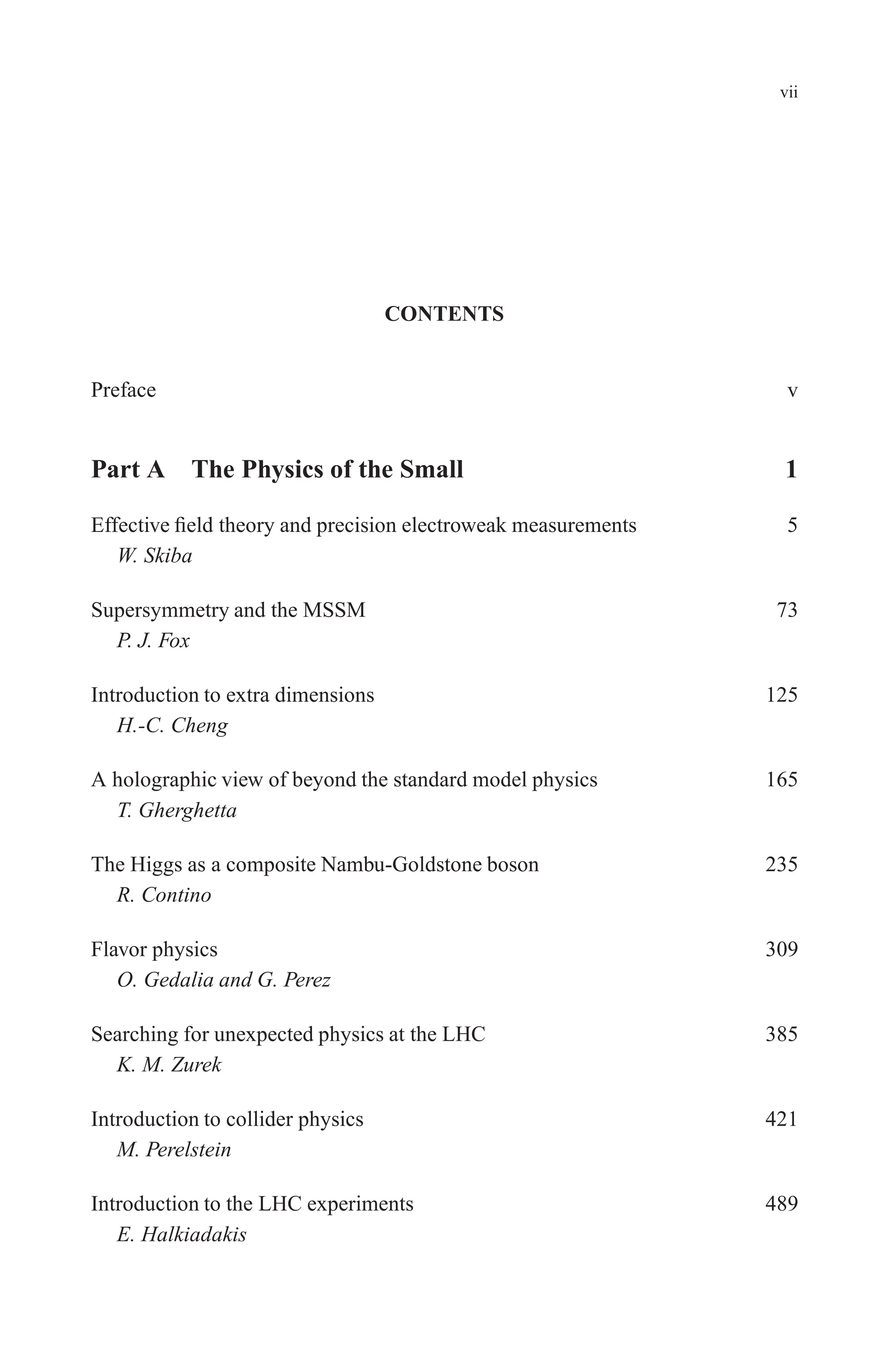 December 22, 2010 9:24 WSPC - Proceedings Trim Size: 9in x 6in tasi2009
vii
CONTENTS
Preface v
Part A The Physics of the Small 1
Effective field theory and precision electroweak measurements 5
W. Skiba
Supersymmetry and the MSSM 73
P. J. Fox
Introduction to extra dimensions 125
H.-C. Cheng
A holographic view of beyond the standard model physics 165
T. Gherghetta
The Higgs as a composite Nambu-Goldstone boson 235
R. Contino
Flavor physics 309
O. Gedalia and G. Perez
Searching for unexpected physics at the LHC 385
K. M. Zurek
Introduction to collider physics 421
M. Perelstein
Introduction to the LHC experiments 489
E. Halkiadakis
 