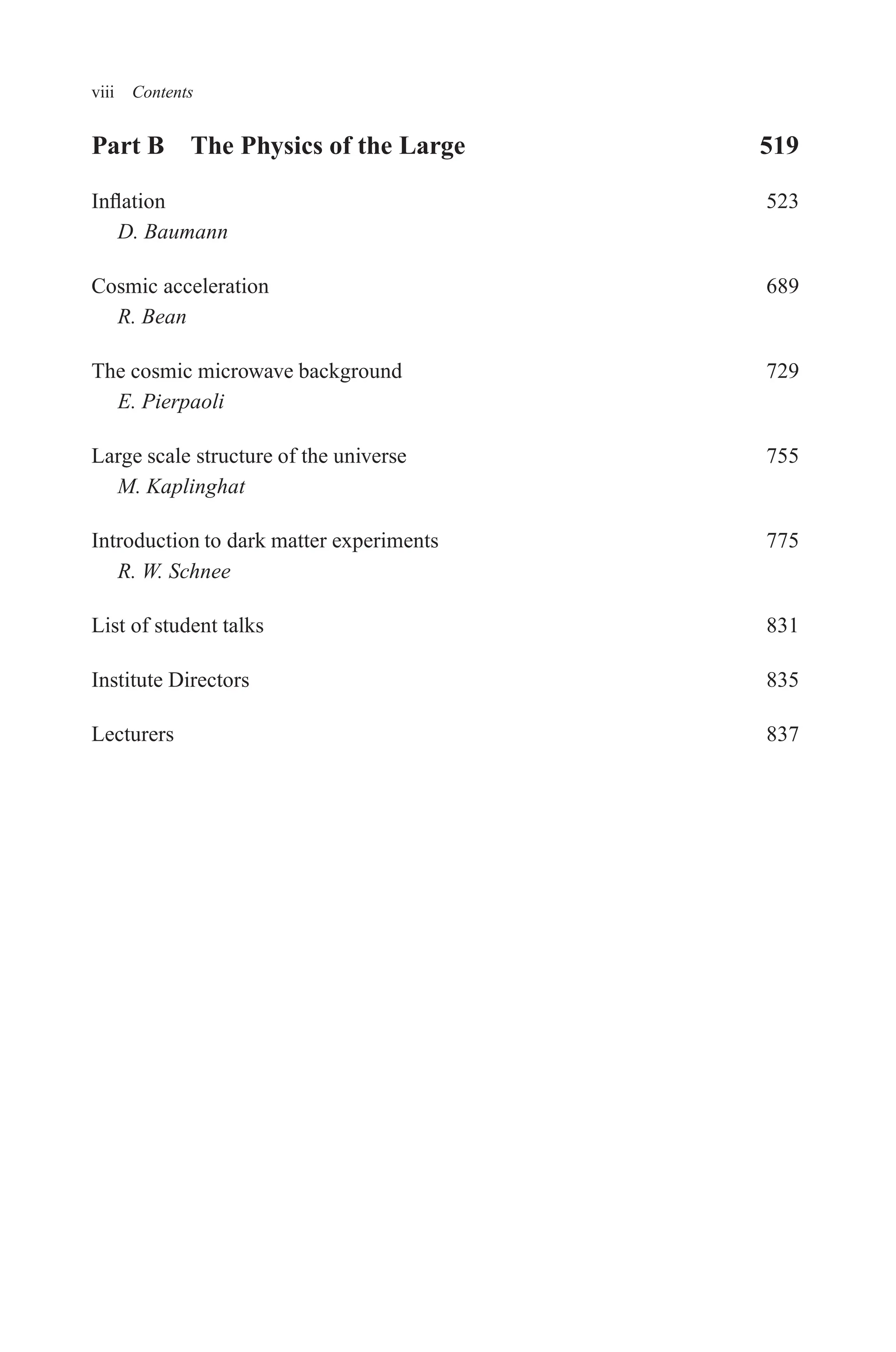 December 22, 2010 9:24 WSPC - Proceedings Trim Size: 9in x 6in tasi2009
viii Contents
Part B The Physics of the Large 519
Inflation 523
D. Baumann
Cosmic acceleration 689
R. Bean
The cosmic microwave background 729
E. Pierpaoli
Large scale structure of the universe 755
M. Kaplinghat
Introduction to dark matter experiments 775
R. W. Schnee
List of student talks 831
Institute Directors 835
Lecturers 837
 