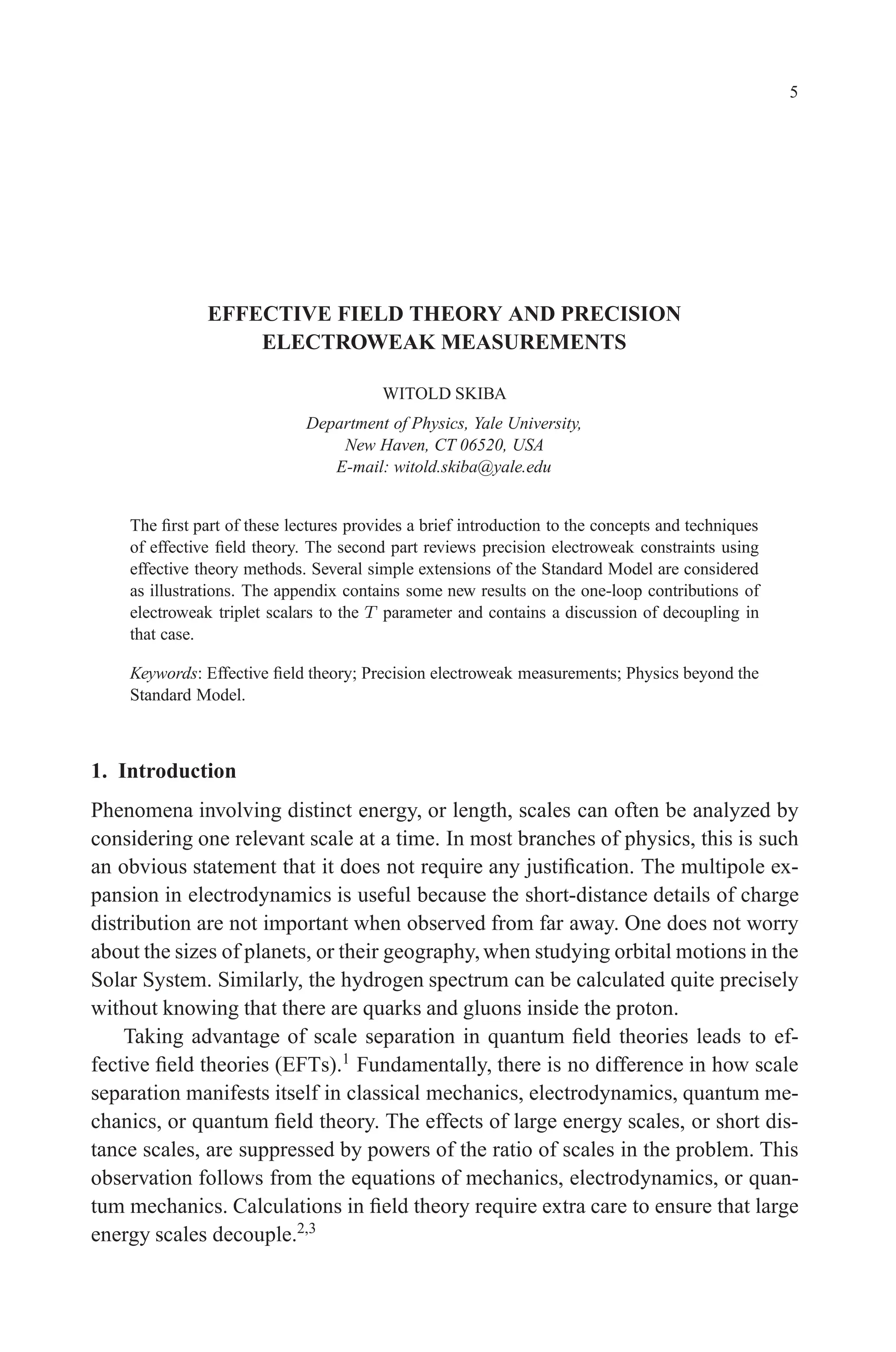 December 22, 2010 9:24 WSPC - Proceedings Trim Size: 9in x 6in tasi2009
5
EFFECTIVE FIELD THEORY AND PRECISION
ELECTROWEAK MEASUREMENTS
WITOLD SKIBA
Department of Physics, Yale University,
New Haven, CT 06520, USA
E-mail: witold.skiba@yale.edu
The first part of these lectures provides a brief introduction to the concepts and techniques
of effective field theory. The second part reviews precision electroweak constraints using
effective theory methods. Several simple extensions of the Standard Model are considered
as illustrations. The appendix contains some new results on the one-loop contributions of
electroweak triplet scalars to the T parameter and contains a discussion of decoupling in
that case.
Keywords: Effective field theory; Precision electroweak measurements; Physics beyond the
Standard Model.
1. Introduction
Phenomena involving distinct energy, or length, scales can often be analyzed by
considering one relevant scale at a time. In most branches of physics, this is such
an obvious statement that it does not require any justification. The multipole ex-
pansion in electrodynamics is useful because the short-distance details of charge
distribution are not important when observed from far away. One does not worry
about the sizes of planets, or their geography,when studying orbital motions in the
Solar System. Similarly, the hydrogen spectrum can be calculated quite precisely
without knowing that there are quarks and gluons inside the proton.
Taking advantage of scale separation in quantum field theories leads to ef-
fective field theories (EFTs).1
Fundamentally, there is no difference in how scale
separation manifests itself in classical mechanics, electrodynamics, quantum me-
chanics, or quantum field theory. The effects of large energy scales, or short dis-
tance scales, are suppressed by powers of the ratio of scales in the problem. This
observation follows from the equations of mechanics, electrodynamics, or quan-
tum mechanics. Calculations in field theory require extra care to ensure that large
energy scales decouple.2,3
 