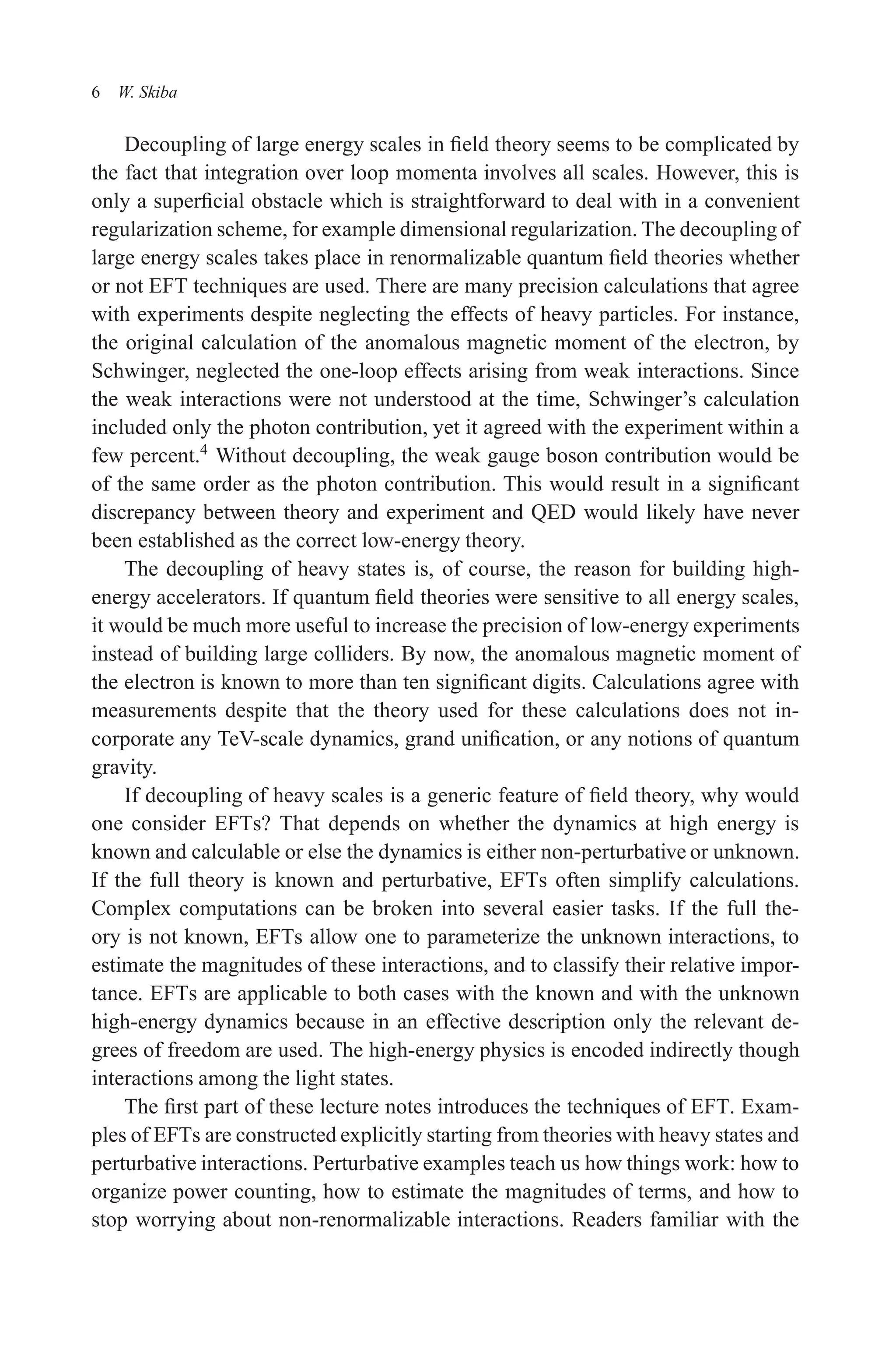 December 22, 2010 9:24 WSPC - Proceedings Trim Size: 9in x 6in tasi2009
6 W. Skiba
Decoupling of large energy scales in field theory seems to be complicated by
the fact that integration over loop momenta involves all scales. However, this is
only a superficial obstacle which is straightforward to deal with in a convenient
regularization scheme, for example dimensional regularization. The decoupling of
large energy scales takes place in renormalizable quantum field theories whether
or not EFT techniques are used. There are many precision calculations that agree
with experiments despite neglecting the effects of heavy particles. For instance,
the original calculation of the anomalous magnetic moment of the electron, by
Schwinger, neglected the one-loop effects arising from weak interactions. Since
the weak interactions were not understood at the time, Schwinger’s calculation
included only the photon contribution, yet it agreed with the experiment within a
few percent.4
Without decoupling, the weak gauge boson contribution would be
of the same order as the photon contribution. This would result in a significant
discrepancy between theory and experiment and QED would likely have never
been established as the correct low-energy theory.
The decoupling of heavy states is, of course, the reason for building high-
energy accelerators. If quantum field theories were sensitive to all energy scales,
it would be much more useful to increase the precision of low-energy experiments
instead of building large colliders. By now, the anomalous magnetic moment of
the electron is known to more than ten significant digits. Calculations agree with
measurements despite that the theory used for these calculations does not in-
corporate any TeV-scale dynamics, grand unification, or any notions of quantum
gravity.
If decoupling of heavy scales is a generic feature of field theory, why would
one consider EFTs? That depends on whether the dynamics at high energy is
known and calculable or else the dynamics is either non-perturbative or unknown.
If the full theory is known and perturbative, EFTs often simplify calculations.
Complex computations can be broken into several easier tasks. If the full the-
ory is not known, EFTs allow one to parameterize the unknown interactions, to
estimate the magnitudes of these interactions, and to classify their relative impor-
tance. EFTs are applicable to both cases with the known and with the unknown
high-energy dynamics because in an effective description only the relevant de-
grees of freedom are used. The high-energy physics is encoded indirectly though
interactions among the light states.
The first part of these lecture notes introduces the techniques of EFT. Exam-
ples of EFTs are constructed explicitly starting from theories with heavy states and
perturbative interactions. Perturbative examples teach us how things work: how to
organize power counting, how to estimate the magnitudes of terms, and how to
stop worrying about non-renormalizable interactions. Readers familiar with the
 