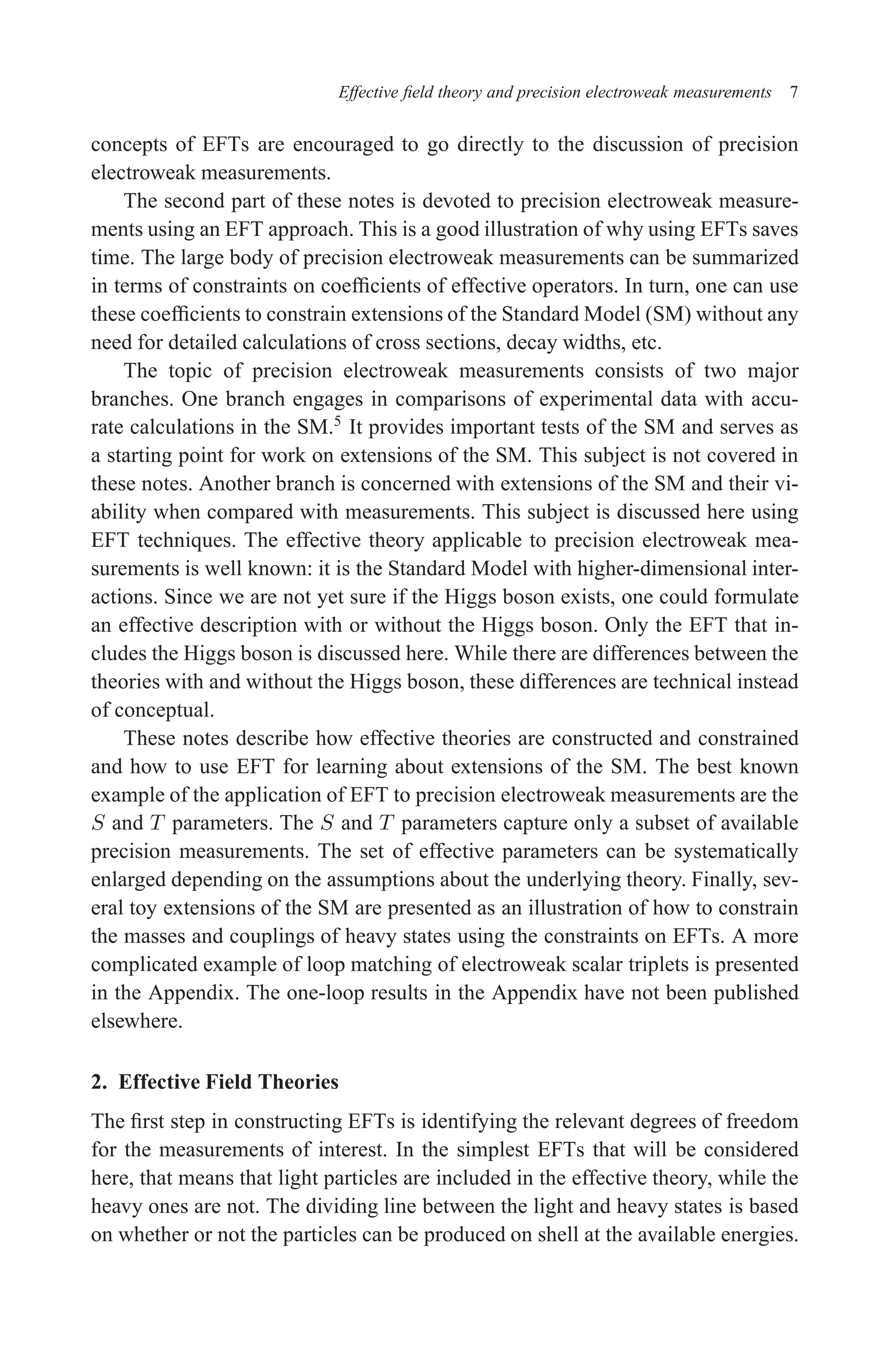 December 22, 2010 9:24 WSPC - Proceedings Trim Size: 9in x 6in tasi2009
Effective field theory and precision electroweak measurements 7
concepts of EFTs are encouraged to go directly to the discussion of precision
electroweak measurements.
The second part of these notes is devoted to precision electroweak measure-
ments using an EFT approach. This is a good illustration of why using EFTs saves
time. The large body of precision electroweak measurements can be summarized
in terms of constraints on coefficients of effective operators. In turn, one can use
these coefficients to constrain extensions of the Standard Model (SM) without any
need for detailed calculations of cross sections, decay widths, etc.
The topic of precision electroweak measurements consists of two major
branches. One branch engages in comparisons of experimental data with accu-
rate calculations in the SM.5
It provides important tests of the SM and serves as
a starting point for work on extensions of the SM. This subject is not covered in
these notes. Another branch is concerned with extensions of the SM and their vi-
ability when compared with measurements. This subject is discussed here using
EFT techniques. The effective theory applicable to precision electroweak mea-
surements is well known: it is the Standard Model with higher-dimensional inter-
actions. Since we are not yet sure if the Higgs boson exists, one could formulate
an effective description with or without the Higgs boson. Only the EFT that in-
cludes the Higgs boson is discussed here. While there are differences between the
theories with and without the Higgs boson, these differences are technical instead
of conceptual.
These notes describe how effective theories are constructed and constrained
and how to use EFT for learning about extensions of the SM. The best known
example of the application of EFT to precision electroweak measurements are the
S and T parameters. The S and T parameters capture only a subset of available
precision measurements. The set of effective parameters can be systematically
enlarged depending on the assumptions about the underlying theory. Finally, sev-
eral toy extensions of the SM are presented as an illustration of how to constrain
the masses and couplings of heavy states using the constraints on EFTs. A more
complicated example of loop matching of electroweak scalar triplets is presented
in the Appendix. The one-loop results in the Appendix have not been published
elsewhere.
2. Effective Field Theories
The first step in constructing EFTs is identifying the relevant degrees of freedom
for the measurements of interest. In the simplest EFTs that will be considered
here, that means that light particles are included in the effective theory, while the
heavy ones are not. The dividing line between the light and heavy states is based
on whether or not the particles can be produced on shell at the available energies.
 