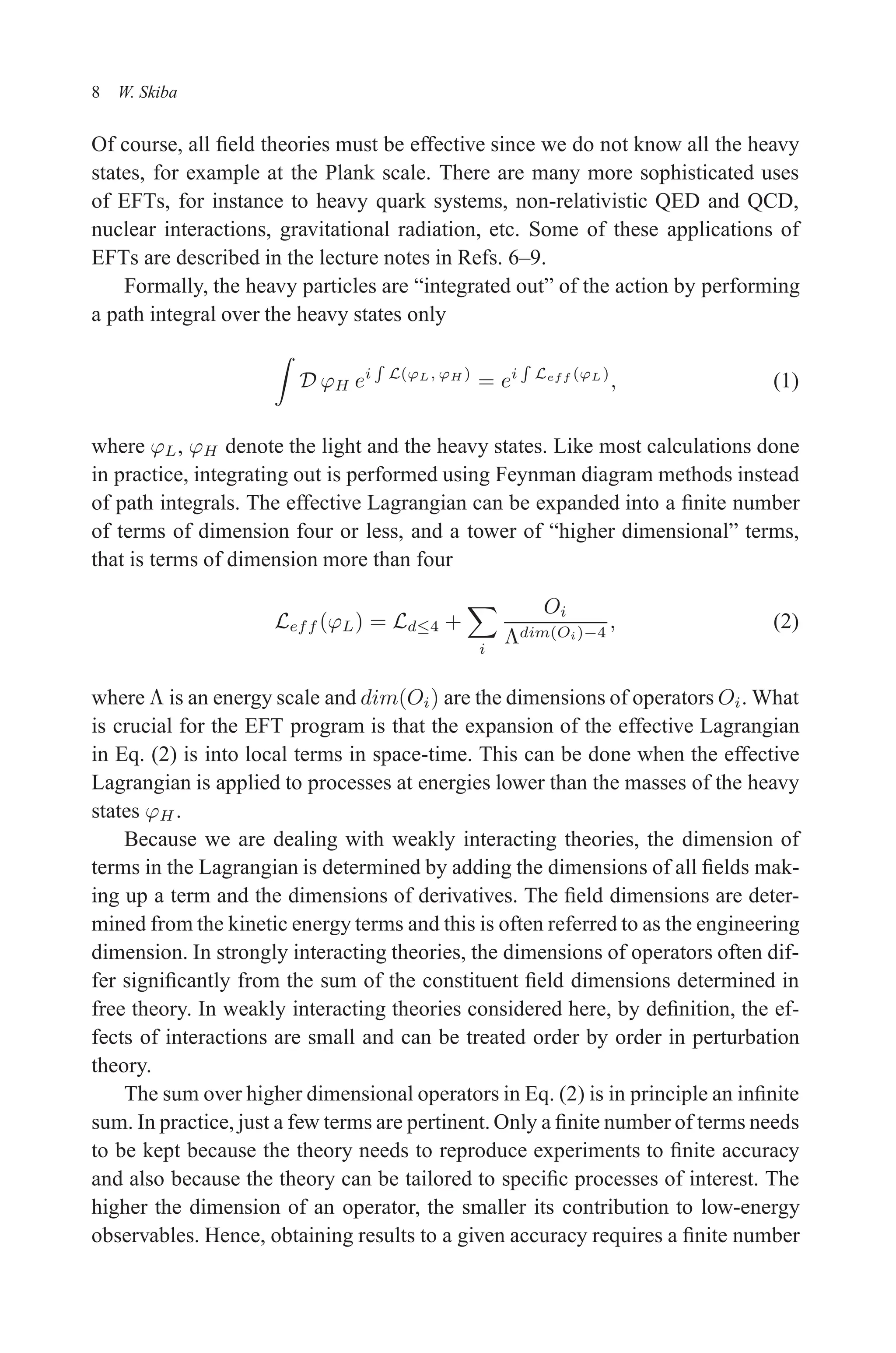 December 22, 2010 9:24 WSPC - Proceedings Trim Size: 9in x 6in tasi2009
8 W. Skiba
Of course, all field theories must be effective since we do not know all the heavy
states, for example at the Plank scale. There are many more sophisticated uses
of EFTs, for instance to heavy quark systems, non-relativistic QED and QCD,
nuclear interactions, gravitational radiation, etc. Some of these applications of
EFTs are described in the lecture notes in Refs. 6–9.
Formally, the heavy particles are “integrated out” of the action by performing
a path integral over the heavy states only
Z
D ϕH ei
R
L(ϕL, ϕH )
= ei
R
Leff (ϕL)
, (1)
where ϕL, ϕH denote the light and the heavy states. Like most calculations done
in practice, integrating out is performed using Feynman diagram methods instead
of path integrals. The effective Lagrangian can be expanded into a finite number
of terms of dimension four or less, and a tower of “higher dimensional” terms,
that is terms of dimension more than four
Leff (ϕL) = Ld≤4 +
X
i
Oi
Λdim(Oi)−4
, (2)
where Λ is an energy scale and dim(Oi) are the dimensions of operators Oi. What
is crucial for the EFT program is that the expansion of the effective Lagrangian
in Eq. (2) is into local terms in space-time. This can be done when the effective
Lagrangian is applied to processes at energies lower than the masses of the heavy
states ϕH .
Because we are dealing with weakly interacting theories, the dimension of
terms in the Lagrangian is determined by adding the dimensions of all fields mak-
ing up a term and the dimensions of derivatives. The field dimensions are deter-
mined from the kinetic energy terms and this is often referred to as the engineering
dimension. In strongly interacting theories, the dimensions of operators often dif-
fer significantly from the sum of the constituent field dimensions determined in
free theory. In weakly interacting theories considered here, by definition, the ef-
fects of interactions are small and can be treated order by order in perturbation
theory.
The sum over higher dimensional operators in Eq. (2) is in principle an infinite
sum. In practice, just a few terms are pertinent. Only a finite number of terms needs
to be kept because the theory needs to reproduce experiments to finite accuracy
and also because the theory can be tailored to specific processes of interest. The
higher the dimension of an operator, the smaller its contribution to low-energy
observables. Hence, obtaining results to a given accuracy requires a finite number
 