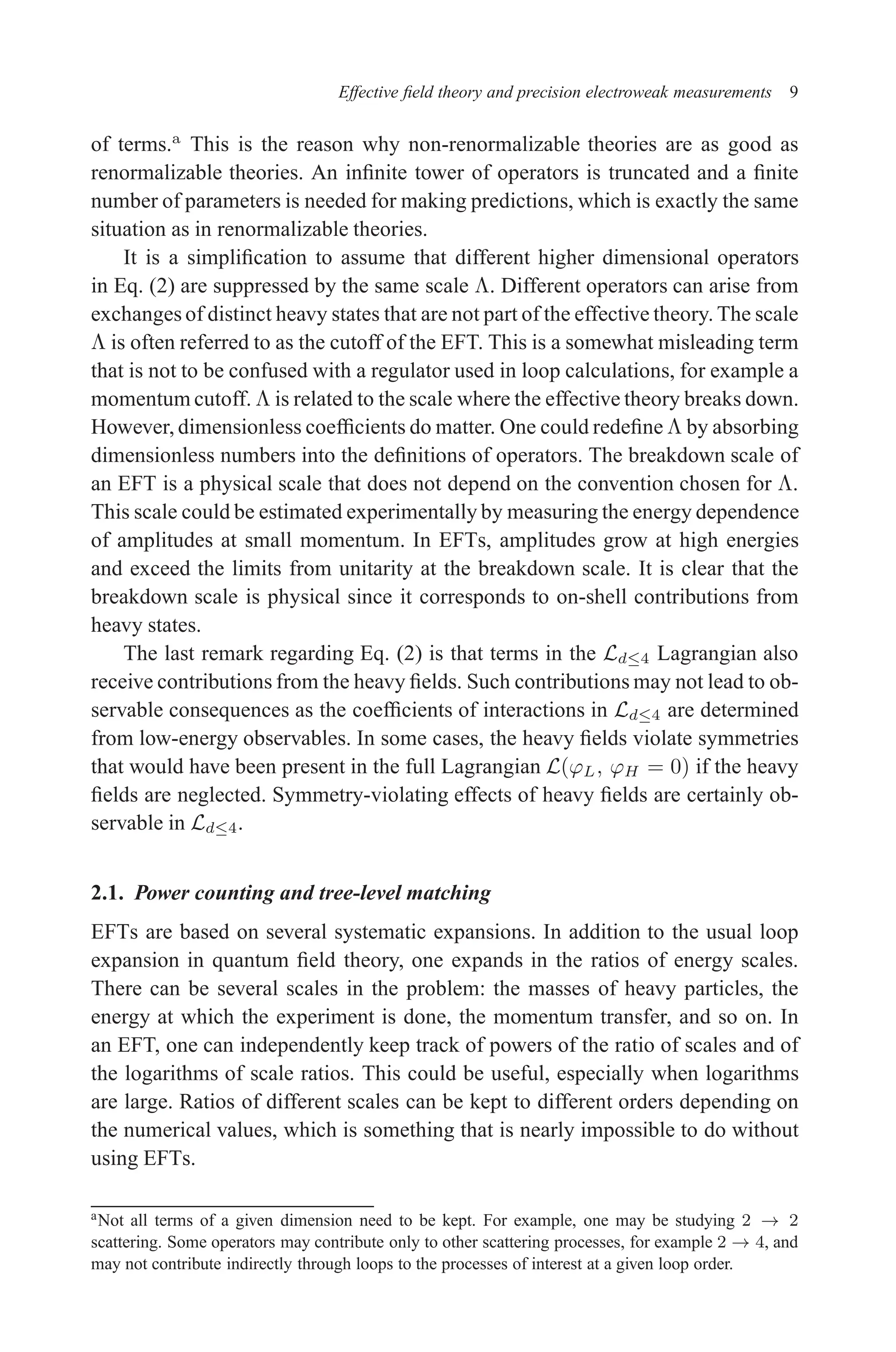 December 22, 2010 9:24 WSPC - Proceedings Trim Size: 9in x 6in tasi2009
Effective field theory and precision electroweak measurements 9
of terms.a
This is the reason why non-renormalizable theories are as good as
renormalizable theories. An infinite tower of operators is truncated and a finite
number of parameters is needed for making predictions, which is exactly the same
situation as in renormalizable theories.
It is a simplification to assume that different higher dimensional operators
in Eq. (2) are suppressed by the same scale Λ. Different operators can arise from
exchanges of distinct heavy states that are not part of the effective theory. The scale
Λ is often referred to as the cutoff of the EFT. This is a somewhat misleading term
that is not to be confused with a regulator used in loop calculations, for example a
momentum cutoff. Λ is related to the scale where the effective theory breaks down.
However, dimensionless coefficients do matter. One could redefine Λ by absorbing
dimensionless numbers into the definitions of operators. The breakdown scale of
an EFT is a physical scale that does not depend on the convention chosen for Λ.
This scale could be estimated experimentally by measuring the energy dependence
of amplitudes at small momentum. In EFTs, amplitudes grow at high energies
and exceed the limits from unitarity at the breakdown scale. It is clear that the
breakdown scale is physical since it corresponds to on-shell contributions from
heavy states.
The last remark regarding Eq. (2) is that terms in the Ld≤4 Lagrangian also
receive contributions from the heavy fields. Such contributions may not lead to ob-
servable consequences as the coefficients of interactions in Ld≤4 are determined
from low-energy observables. In some cases, the heavy fields violate symmetries
that would have been present in the full Lagrangian L(ϕL, ϕH = 0) if the heavy
fields are neglected. Symmetry-violating effects of heavy fields are certainly ob-
servable in Ld≤4.
2.1. Power counting and tree-level matching
EFTs are based on several systematic expansions. In addition to the usual loop
expansion in quantum field theory, one expands in the ratios of energy scales.
There can be several scales in the problem: the masses of heavy particles, the
energy at which the experiment is done, the momentum transfer, and so on. In
an EFT, one can independently keep track of powers of the ratio of scales and of
the logarithms of scale ratios. This could be useful, especially when logarithms
are large. Ratios of different scales can be kept to different orders depending on
the numerical values, which is something that is nearly impossible to do without
using EFTs.
aNot all terms of a given dimension need to be kept. For example, one may be studying 2 → 2
scattering. Some operators may contribute only to other scattering processes, for example 2 → 4, and
may not contribute indirectly through loops to the processes of interest at a given loop order.
 