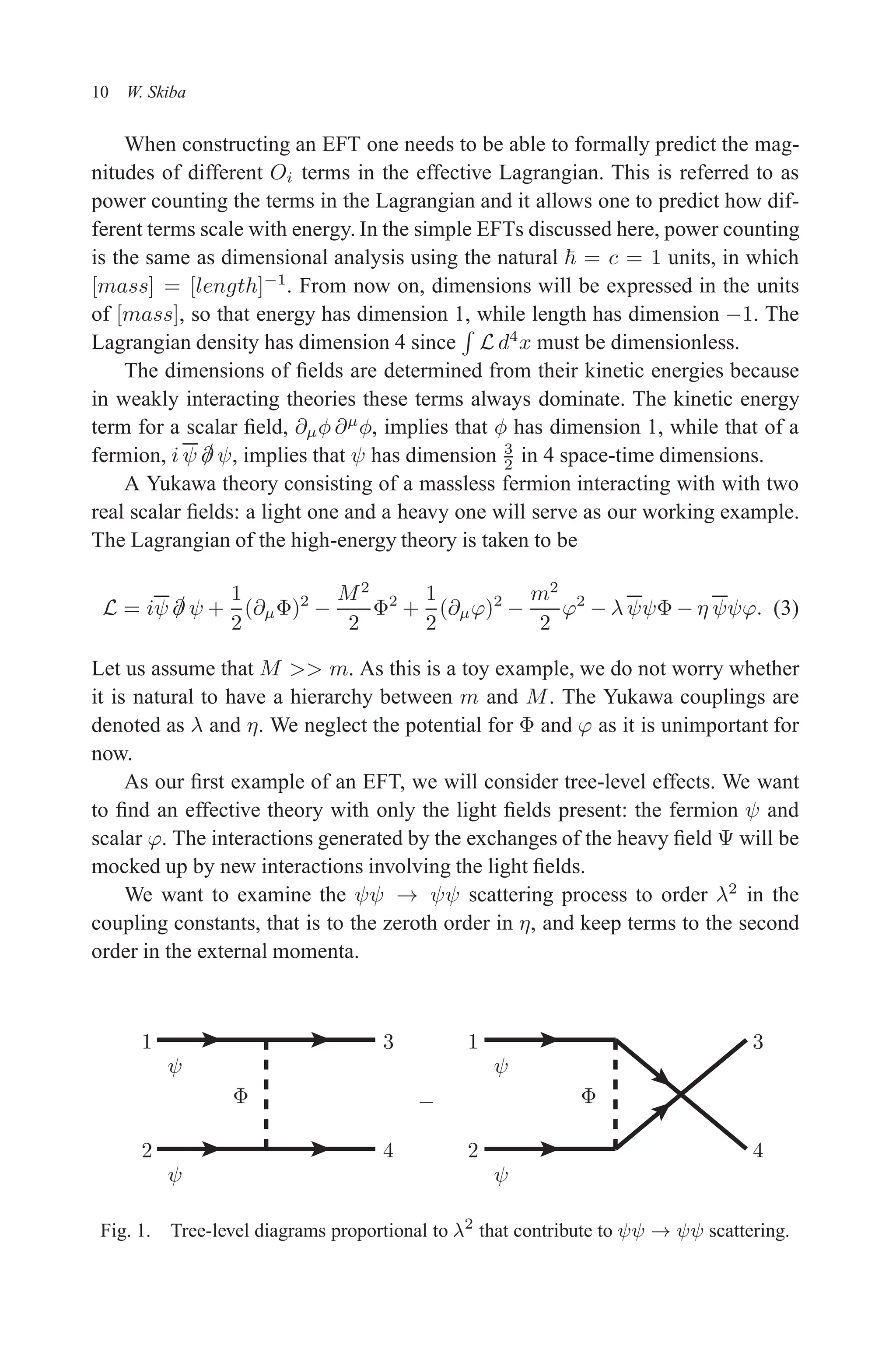 December 22, 2010 9:24 WSPC - Proceedings Trim Size: 9in x 6in tasi2009
10 W. Skiba
When constructing an EFT one needs to be able to formally predict the mag-
nitudes of different Oi terms in the effective Lagrangian. This is referred to as
power counting the terms in the Lagrangian and it allows one to predict how dif-
ferent terms scale with energy. In the simple EFTs discussed here, power counting
is the same as dimensional analysis using the natural ~ = c = 1 units, in which
[mass] = [length]−1
. From now on, dimensions will be expressed in the units
of [mass], so that energy has dimension 1, while length has dimension −1. The
Lagrangian density has dimension 4 since
R
L d4
x must be dimensionless.
The dimensions of fields are determined from their kinetic energies because
in weakly interacting theories these terms always dominate. The kinetic energy
term for a scalar field, ∂µφ ∂µ
φ, implies that φ has dimension 1, while that of a
fermion, i ψ /
∂ ψ, implies that ψ has dimension 3
2 in 4 space-time dimensions.
A Yukawa theory consisting of a massless fermion interacting with with two
real scalar fields: a light one and a heavy one will serve as our working example.
The Lagrangian of the high-energy theory is taken to be
L = iψ /
∂ ψ +
1
2
(∂µΦ)2
−
M2
2
Φ2
+
1
2
(∂µϕ)2
−
m2
2
ϕ2
− λ ψψΦ − η ψψϕ. (3)
Let us assume that M  m. As this is a toy example, we do not worry whether
it is natural to have a hierarchy between m and M. The Yukawa couplings are
denoted as λ and η. We neglect the potential for Φ and ϕ as it is unimportant for
now.
As our first example of an EFT, we will consider tree-level effects. We want
to find an effective theory with only the light fields present: the fermion ψ and
scalar ϕ. The interactions generated by the exchanges of the heavy field Ψ will be
mocked up by new interactions involving the light fields.
We want to examine the ψψ → ψψ scattering process to order λ2
in the
coupling constants, that is to the zeroth order in η, and keep terms to the second
order in the external momenta.
−
Φ
ψ
ψ ψ
ψ
Φ
1
2
3
4
1
2
3
4
Fig. 1. Tree-level diagrams proportional to λ2
that contribute to ψψ → ψψ scattering.
 
