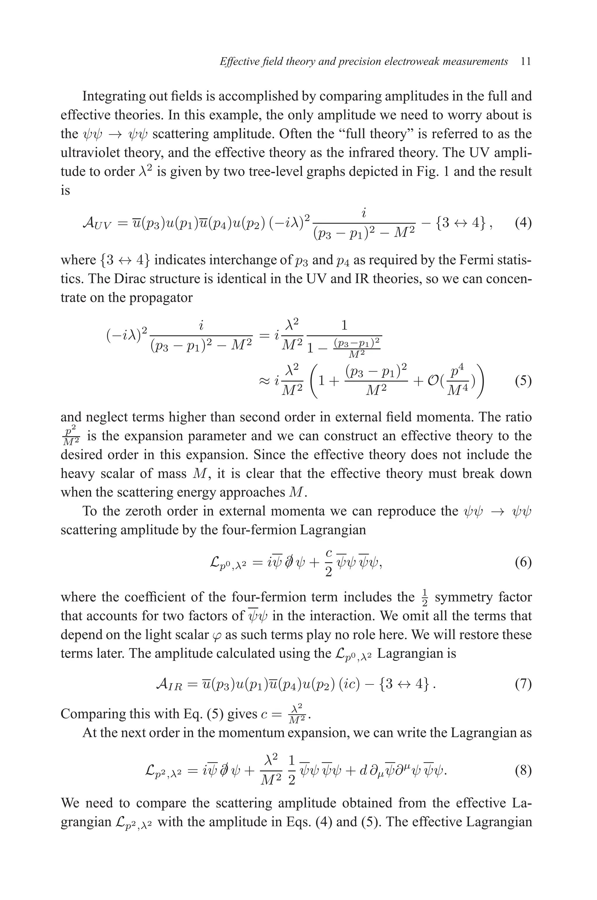 December 22, 2010 9:24 WSPC - Proceedings Trim Size: 9in x 6in tasi2009
Effective field theory and precision electroweak measurements 11
Integrating out fields is accomplished by comparing amplitudes in the full and
effective theories. In this example, the only amplitude we need to worry about is
the ψψ → ψψ scattering amplitude. Often the “full theory” is referred to as the
ultraviolet theory, and the effective theory as the infrared theory. The UV ampli-
tude to order λ2
is given by two tree-level graphs depicted in Fig. 1 and the result
is
AUV = u(p3)u(p1)u(p4)u(p2) (−iλ)2 i
(p3 − p1)2 − M2
− {3 ↔ 4} , (4)
where {3 ↔ 4} indicates interchange of p3 and p4 as required by the Fermi statis-
tics. The Dirac structure is identical in the UV and IR theories, so we can concen-
trate on the propagator
(−iλ)2 i
(p3 − p1)2 − M2
= i
λ2
M2
1
1 − (p3−p1)2
M2
≈ i
λ2
M2

1 +
(p3 − p1)2
M2
+ O(
p4
M4
)

(5)
and neglect terms higher than second order in external field momenta. The ratio
p2
M2 is the expansion parameter and we can construct an effective theory to the
desired order in this expansion. Since the effective theory does not include the
heavy scalar of mass M, it is clear that the effective theory must break down
when the scattering energy approaches M.
To the zeroth order in external momenta we can reproduce the ψψ → ψψ
scattering amplitude by the four-fermion Lagrangian
Lp0,λ2 = iψ /
∂ ψ +
c
2
ψψ ψψ, (6)
where the coefficient of the four-fermion term includes the 1
2 symmetry factor
that accounts for two factors of ψψ in the interaction. We omit all the terms that
depend on the light scalar ϕ as such terms play no role here. We will restore these
terms later. The amplitude calculated using the Lp0,λ2 Lagrangian is
AIR = u(p3)u(p1)u(p4)u(p2) (ic) − {3 ↔ 4} . (7)
Comparing this with Eq. (5) gives c = λ2
M2 .
At the next order in the momentum expansion, we can write the Lagrangian as
Lp2,λ2 = iψ /
∂ ψ +
λ2
M2
1
2
ψψ ψψ + d ∂µψ∂µ
ψ ψψ. (8)
We need to compare the scattering amplitude obtained from the effective La-
grangian Lp2,λ2 with the amplitude in Eqs. (4) and (5). The effective Lagrangian
 
