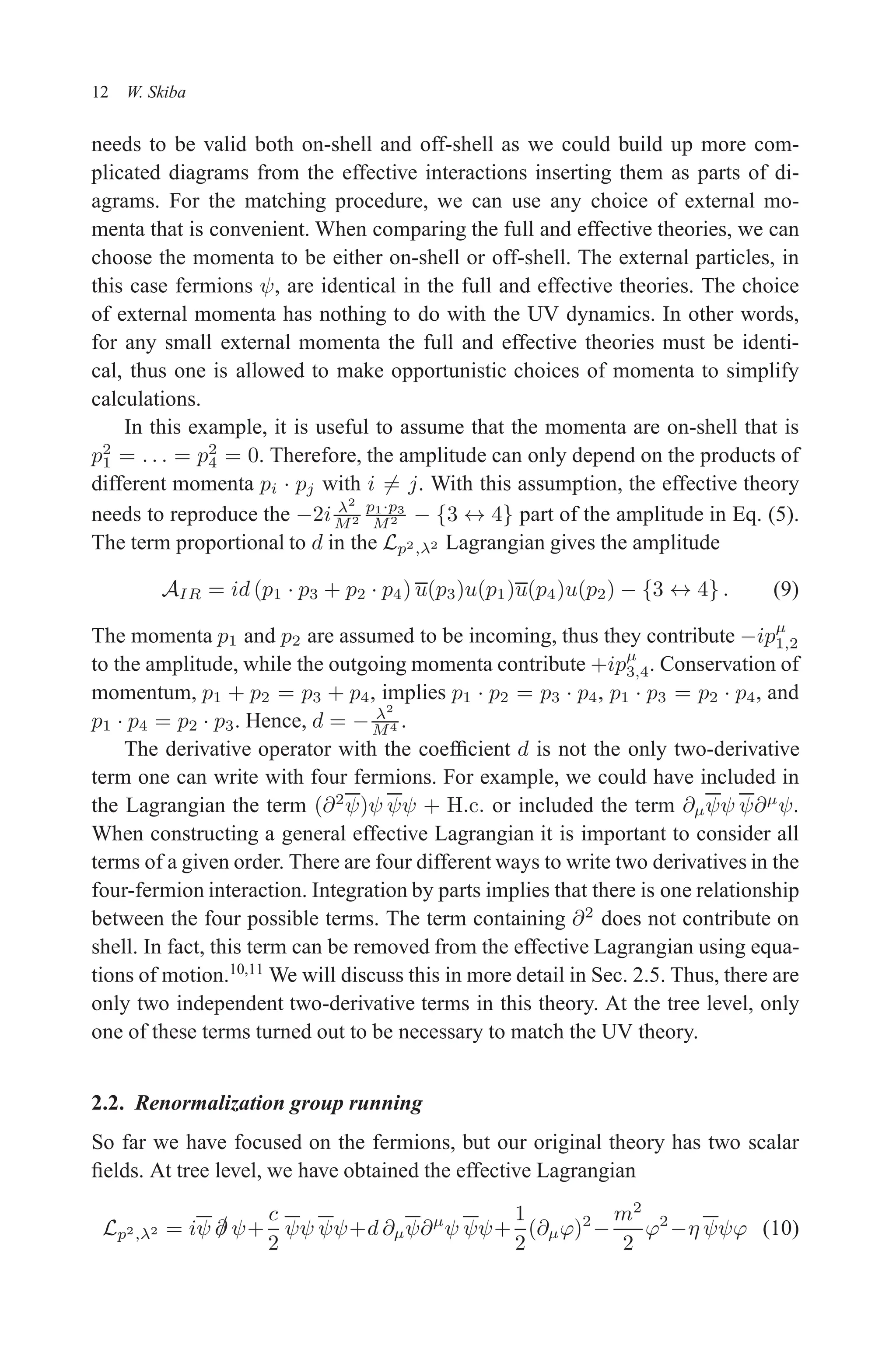 December 22, 2010 9:24 WSPC - Proceedings Trim Size: 9in x 6in tasi2009
12 W. Skiba
needs to be valid both on-shell and off-shell as we could build up more com-
plicated diagrams from the effective interactions inserting them as parts of di-
agrams. For the matching procedure, we can use any choice of external mo-
menta that is convenient. When comparing the full and effective theories, we can
choose the momenta to be either on-shell or off-shell. The external particles, in
this case fermions ψ, are identical in the full and effective theories. The choice
of external momenta has nothing to do with the UV dynamics. In other words,
for any small external momenta the full and effective theories must be identi-
cal, thus one is allowed to make opportunistic choices of momenta to simplify
calculations.
In this example, it is useful to assume that the momenta are on-shell that is
p2
1 = . . . = p2
4 = 0. Therefore, the amplitude can only depend on the products of
different momenta pi · pj with i 6= j. With this assumption, the effective theory
needs to reproduce the −2i λ2
M2
p1·p3
M2 − {3 ↔ 4} part of the amplitude in Eq. (5).
The term proportional to d in the Lp2,λ2 Lagrangian gives the amplitude
AIR = id (p1 · p3 + p2 · p4) u(p3)u(p1)u(p4)u(p2) − {3 ↔ 4} . (9)
The momenta p1 and p2 are assumed to be incoming, thus they contribute −ipµ
1,2
to the amplitude, while the outgoing momenta contribute +ipµ
3,4. Conservation of
momentum, p1 + p2 = p3 + p4, implies p1 · p2 = p3 · p4, p1 · p3 = p2 · p4, and
p1 · p4 = p2 · p3. Hence, d = − λ2
M4 .
The derivative operator with the coefficient d is not the only two-derivative
term one can write with four fermions. For example, we could have included in
the Lagrangian the term (∂2
ψ)ψ ψψ + H.c. or included the term ∂µψψ ψ∂µ
ψ.
When constructing a general effective Lagrangian it is important to consider all
terms of a given order. There are four different ways to write two derivatives in the
four-fermion interaction. Integration by parts implies that there is one relationship
between the four possible terms. The term containing ∂2
does not contribute on
shell. In fact, this term can be removed from the effective Lagrangian using equa-
tions of motion.10,11
We will discuss this in more detail in Sec. 2.5. Thus, there are
only two independent two-derivative terms in this theory. At the tree level, only
one of these terms turned out to be necessary to match the UV theory.
2.2. Renormalization group running
So far we have focused on the fermions, but our original theory has two scalar
fields. At tree level, we have obtained the effective Lagrangian
Lp2,λ2 = iψ /
∂ ψ+
c
2
ψψ ψψ+d ∂µψ∂µ
ψ ψψ+
1
2
(∂µϕ)2
−
m2
2
ϕ2
−η ψψϕ (10)
 