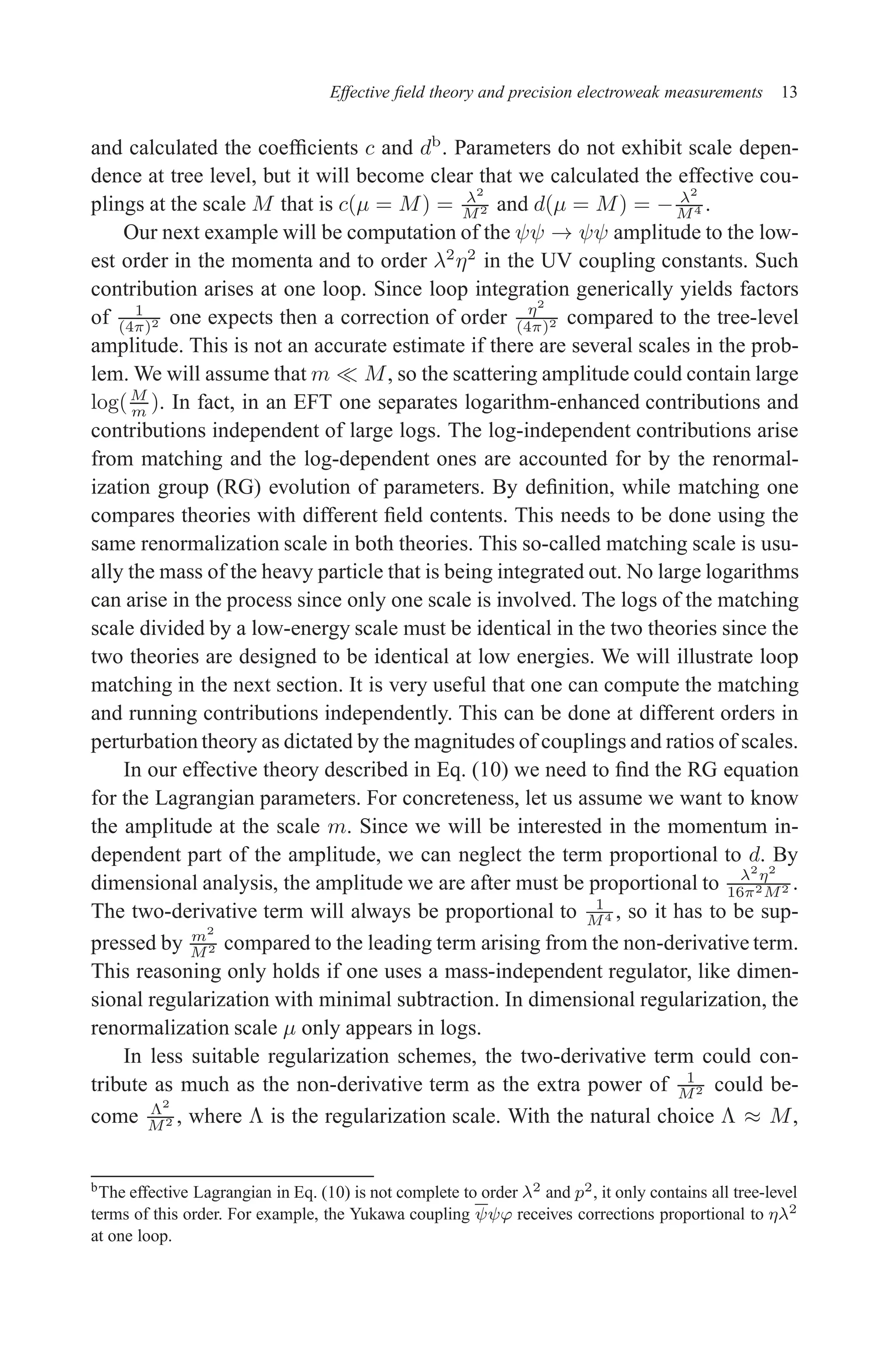 December 22, 2010 9:24 WSPC - Proceedings Trim Size: 9in x 6in tasi2009
Effective field theory and precision electroweak measurements 13
and calculated the coefficients c and db
. Parameters do not exhibit scale depen-
dence at tree level, but it will become clear that we calculated the effective cou-
plings at the scale M that is c(µ = M) = λ2
M2 and d(µ = M) = − λ2
M4 .
Our next example will be computation of the ψψ → ψψ amplitude to the low-
est order in the momenta and to order λ2
η2
in the UV coupling constants. Such
contribution arises at one loop. Since loop integration generically yields factors
of 1
(4π)2 one expects then a correction of order η2
(4π)2 compared to the tree-level
amplitude. This is not an accurate estimate if there are several scales in the prob-
lem. We will assume that m ≪ M, so the scattering amplitude could contain large
log(M
m ). In fact, in an EFT one separates logarithm-enhanced contributions and
contributions independent of large logs. The log-independent contributions arise
from matching and the log-dependent ones are accounted for by the renormal-
ization group (RG) evolution of parameters. By definition, while matching one
compares theories with different field contents. This needs to be done using the
same renormalization scale in both theories. This so-called matching scale is usu-
ally the mass of the heavy particle that is being integrated out. No large logarithms
can arise in the process since only one scale is involved. The logs of the matching
scale divided by a low-energy scale must be identical in the two theories since the
two theories are designed to be identical at low energies. We will illustrate loop
matching in the next section. It is very useful that one can compute the matching
and running contributions independently. This can be done at different orders in
perturbation theory as dictated by the magnitudes of couplings and ratios of scales.
In our effective theory described in Eq. (10) we need to find the RG equation
for the Lagrangian parameters. For concreteness, let us assume we want to know
the amplitude at the scale m. Since we will be interested in the momentum in-
dependent part of the amplitude, we can neglect the term proportional to d. By
dimensional analysis, the amplitude we are after must be proportional to λ2
η2
16π2M2 .
The two-derivative term will always be proportional to 1
M4 , so it has to be sup-
pressed by m2
M2 compared to the leading term arising from the non-derivative term.
This reasoning only holds if one uses a mass-independent regulator, like dimen-
sional regularization with minimal subtraction. In dimensional regularization, the
renormalization scale µ only appears in logs.
In less suitable regularization schemes, the two-derivative term could con-
tribute as much as the non-derivative term as the extra power of 1
M2 could be-
come Λ2
M2 , where Λ is the regularization scale. With the natural choice Λ ≈ M,
bThe effective Lagrangian in Eq. (10) is not complete to order λ2 and p2, it only contains all tree-level
terms of this order. For example, the Yukawa coupling ψψϕ receives corrections proportional to ηλ2
at one loop.
 
