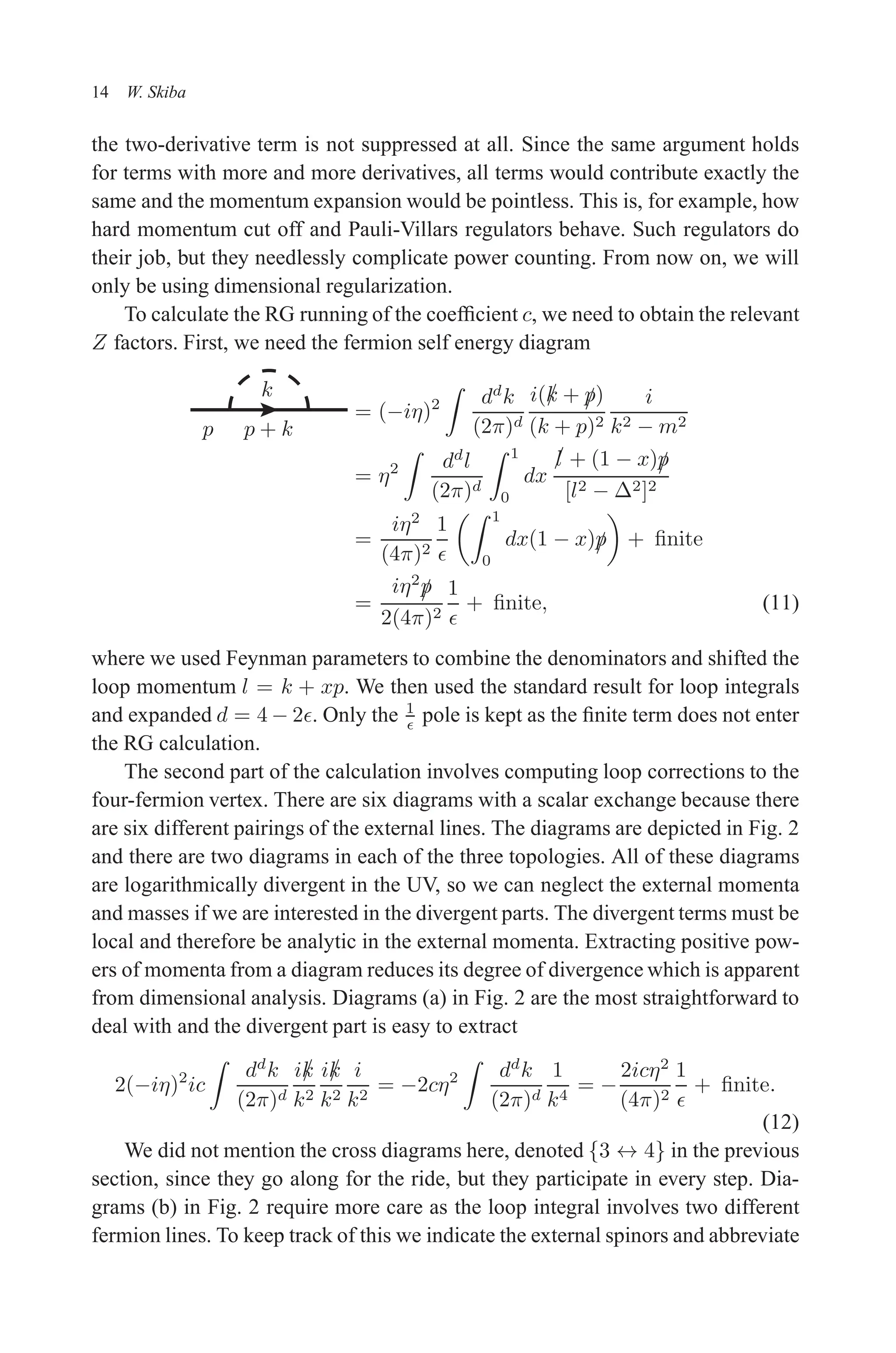 December 22, 2010 9:24 WSPC - Proceedings Trim Size: 9in x 6in tasi2009
14 W. Skiba
the two-derivative term is not suppressed at all. Since the same argument holds
for terms with more and more derivatives, all terms would contribute exactly the
same and the momentum expansion would be pointless. This is, for example, how
hard momentum cut off and Pauli-Villars regulators behave. Such regulators do
their job, but they needlessly complicate power counting. From now on, we will
only be using dimensional regularization.
To calculate the RG running of the coefficient c, we need to obtain the relevant
Z factors. First, we need the fermion self energy diagram
p p + k
k
= (−iη)2
Z
dd
k
(2π)d
i(/
k + /
p)
(k + p)2
i
k2 − m2
= η2
Z
dd
l
(2π)d
Z 1
0
dx
/
l + (1 − x)/
p
[l2 − ∆2]2
=
iη2
(4π)2
1
ǫ
Z 1
0
dx(1 − x)/
p

+ finite
=
iη2
/
p
2(4π)2
1
ǫ
+ finite, (11)
where we used Feynman parameters to combine the denominators and shifted the
loop momentum l = k + xp. We then used the standard result for loop integrals
and expanded d = 4 − 2ǫ. Only the 1
ǫ pole is kept as the finite term does not enter
the RG calculation.
The second part of the calculation involves computing loop corrections to the
four-fermion vertex. There are six diagrams with a scalar exchange because there
are six different pairings of the external lines. The diagrams are depicted in Fig. 2
and there are two diagrams in each of the three topologies. All of these diagrams
are logarithmically divergent in the UV, so we can neglect the external momenta
and masses if we are interested in the divergent parts. The divergent terms must be
local and therefore be analytic in the external momenta. Extracting positive pow-
ers of momenta from a diagram reduces its degree of divergence which is apparent
from dimensional analysis. Diagrams (a) in Fig. 2 are the most straightforward to
deal with and the divergent part is easy to extract
2(−iη)2
ic
Z
dd
k
(2π)d
i/
k
k2
i/
k
k2
i
k2
= −2cη2
Z
dd
k
(2π)d
1
k4
= −
2icη2
(4π)2
1
ǫ
+ finite.
(12)
We did not mention the cross diagrams here, denoted {3 ↔ 4} in the previous
section, since they go along for the ride, but they participate in every step. Dia-
grams (b) in Fig. 2 require more care as the loop integral involves two different
fermion lines. To keep track of this we indicate the external spinors and abbreviate
 